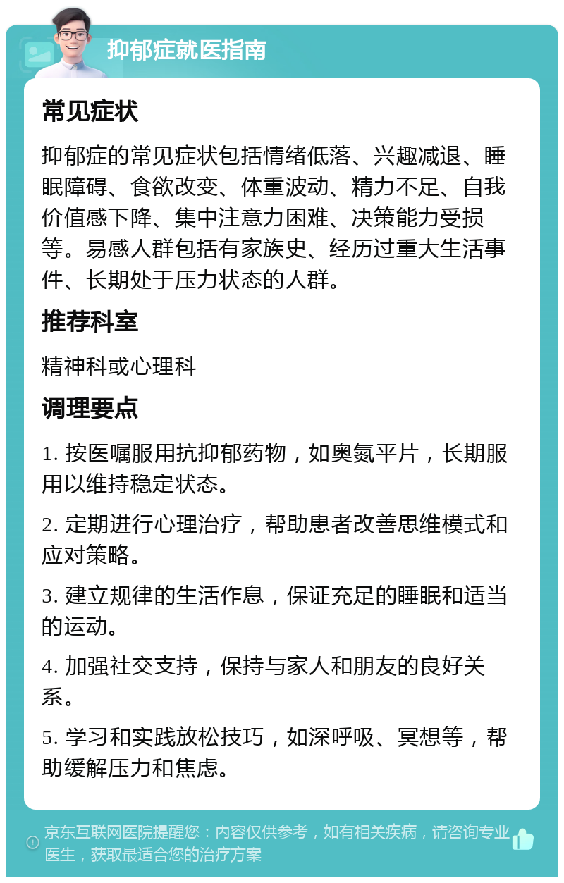 抑郁症就医指南 常见症状 抑郁症的常见症状包括情绪低落、兴趣减退、睡眠障碍、食欲改变、体重波动、精力不足、自我价值感下降、集中注意力困难、决策能力受损等。易感人群包括有家族史、经历过重大生活事件、长期处于压力状态的人群。 推荐科室 精神科或心理科 调理要点 1. 按医嘱服用抗抑郁药物，如奥氮平片，长期服用以维持稳定状态。 2. 定期进行心理治疗，帮助患者改善思维模式和应对策略。 3. 建立规律的生活作息，保证充足的睡眠和适当的运动。 4. 加强社交支持，保持与家人和朋友的良好关系。 5. 学习和实践放松技巧，如深呼吸、冥想等，帮助缓解压力和焦虑。