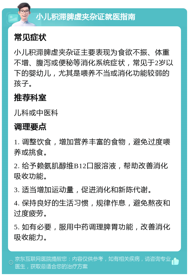 小儿积滞脾虚夹杂证就医指南 常见症状 小儿积滞脾虚夹杂证主要表现为食欲不振、体重不增、腹泻或便秘等消化系统症状，常见于2岁以下的婴幼儿，尤其是喂养不当或消化功能较弱的孩子。 推荐科室 儿科或中医科 调理要点 1. 调整饮食，增加营养丰富的食物，避免过度喂养或挑食。 2. 给予赖氨肌醇维B12口服溶液，帮助改善消化吸收功能。 3. 适当增加运动量，促进消化和新陈代谢。 4. 保持良好的生活习惯，规律作息，避免熬夜和过度疲劳。 5. 如有必要，服用中药调理脾胃功能，改善消化吸收能力。