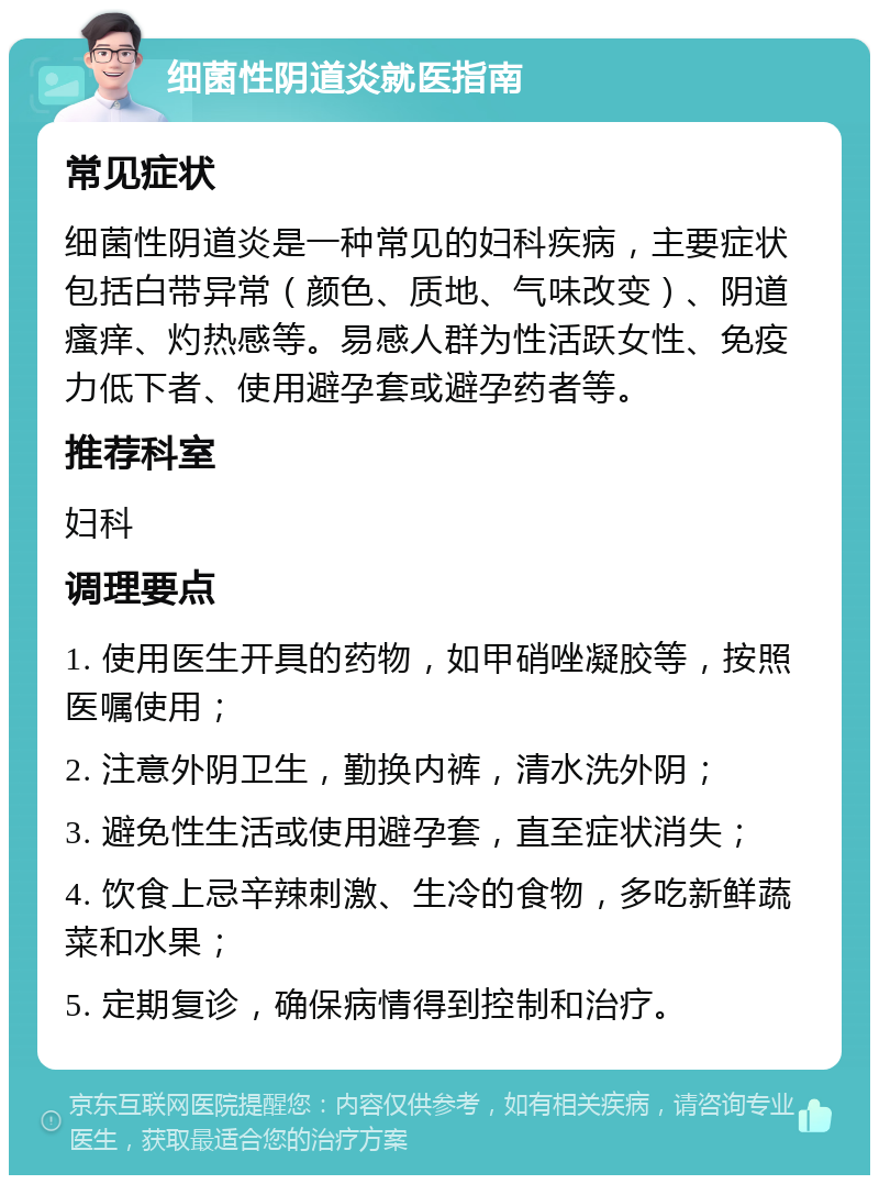 细菌性阴道炎就医指南 常见症状 细菌性阴道炎是一种常见的妇科疾病，主要症状包括白带异常（颜色、质地、气味改变）、阴道瘙痒、灼热感等。易感人群为性活跃女性、免疫力低下者、使用避孕套或避孕药者等。 推荐科室 妇科 调理要点 1. 使用医生开具的药物，如甲硝唑凝胶等，按照医嘱使用； 2. 注意外阴卫生，勤换内裤，清水洗外阴； 3. 避免性生活或使用避孕套，直至症状消失； 4. 饮食上忌辛辣刺激、生冷的食物，多吃新鲜蔬菜和水果； 5. 定期复诊，确保病情得到控制和治疗。