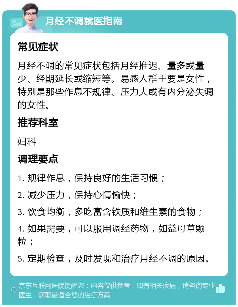 月经不调就医指南 常见症状 月经不调的常见症状包括月经推迟、量多或量少、经期延长或缩短等。易感人群主要是女性，特别是那些作息不规律、压力大或有内分泌失调的女性。 推荐科室 妇科 调理要点 1. 规律作息，保持良好的生活习惯； 2. 减少压力，保持心情愉快； 3. 饮食均衡，多吃富含铁质和维生素的食物； 4. 如果需要，可以服用调经药物，如益母草颗粒； 5. 定期检查，及时发现和治疗月经不调的原因。