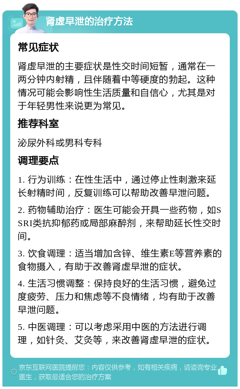 肾虚早泄的治疗方法 常见症状 肾虚早泄的主要症状是性交时间短暂，通常在一两分钟内射精，且伴随着中等硬度的勃起。这种情况可能会影响性生活质量和自信心，尤其是对于年轻男性来说更为常见。 推荐科室 泌尿外科或男科专科 调理要点 1. 行为训练：在性生活中，通过停止性刺激来延长射精时间，反复训练可以帮助改善早泄问题。 2. 药物辅助治疗：医生可能会开具一些药物，如SSRI类抗抑郁药或局部麻醉剂，来帮助延长性交时间。 3. 饮食调理：适当增加含锌、维生素E等营养素的食物摄入，有助于改善肾虚早泄的症状。 4. 生活习惯调整：保持良好的生活习惯，避免过度疲劳、压力和焦虑等不良情绪，均有助于改善早泄问题。 5. 中医调理：可以考虑采用中医的方法进行调理，如针灸、艾灸等，来改善肾虚早泄的症状。