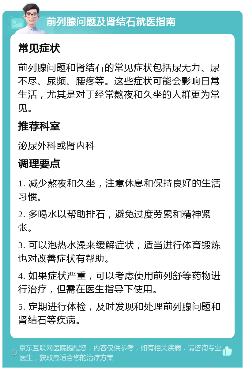 前列腺问题及肾结石就医指南 常见症状 前列腺问题和肾结石的常见症状包括尿无力、尿不尽、尿频、腰疼等。这些症状可能会影响日常生活，尤其是对于经常熬夜和久坐的人群更为常见。 推荐科室 泌尿外科或肾内科 调理要点 1. 减少熬夜和久坐，注意休息和保持良好的生活习惯。 2. 多喝水以帮助排石，避免过度劳累和精神紧张。 3. 可以泡热水澡来缓解症状，适当进行体育锻炼也对改善症状有帮助。 4. 如果症状严重，可以考虑使用前列舒等药物进行治疗，但需在医生指导下使用。 5. 定期进行体检，及时发现和处理前列腺问题和肾结石等疾病。