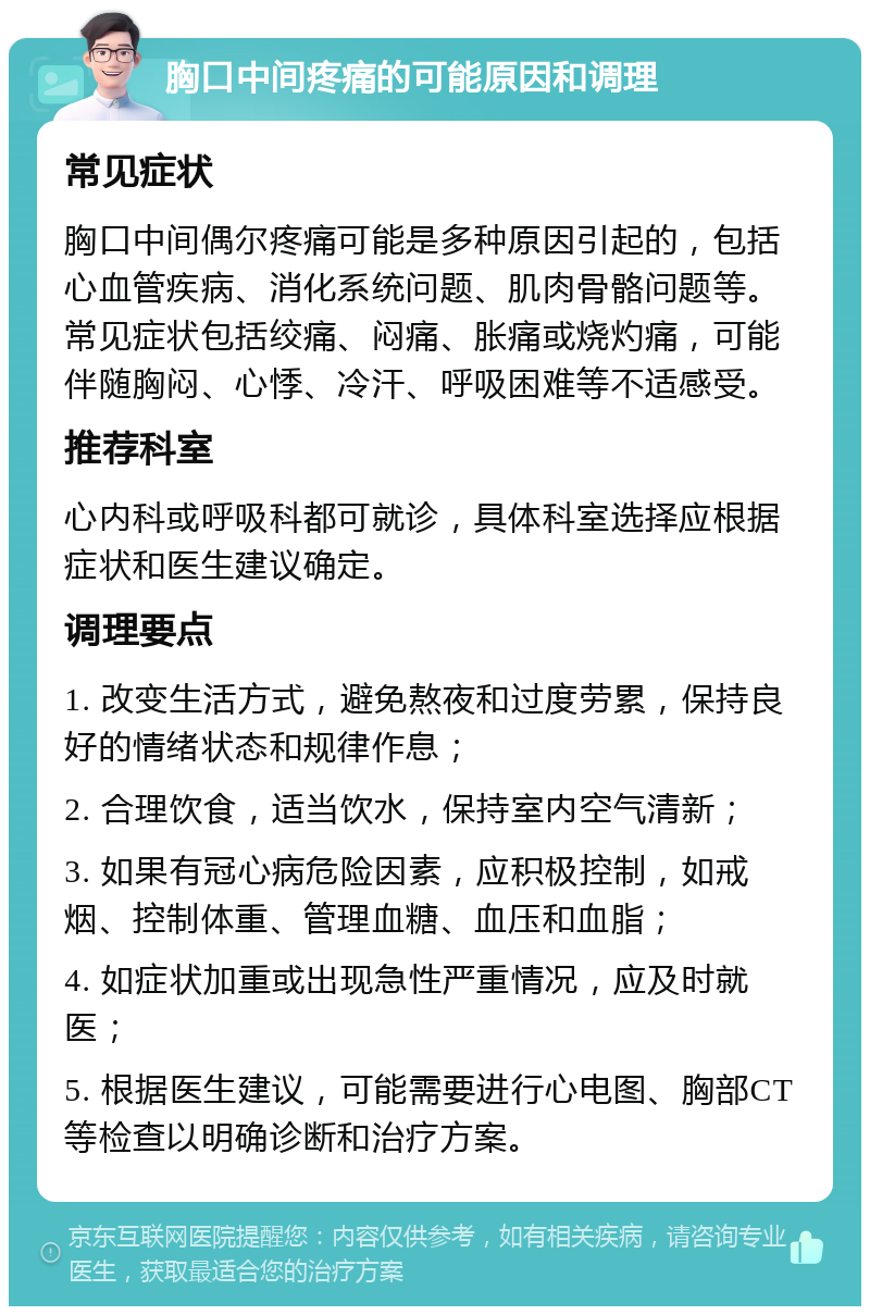 胸口中间疼痛的可能原因和调理 常见症状 胸口中间偶尔疼痛可能是多种原因引起的，包括心血管疾病、消化系统问题、肌肉骨骼问题等。常见症状包括绞痛、闷痛、胀痛或烧灼痛，可能伴随胸闷、心悸、冷汗、呼吸困难等不适感受。 推荐科室 心内科或呼吸科都可就诊，具体科室选择应根据症状和医生建议确定。 调理要点 1. 改变生活方式，避免熬夜和过度劳累，保持良好的情绪状态和规律作息； 2. 合理饮食，适当饮水，保持室内空气清新； 3. 如果有冠心病危险因素，应积极控制，如戒烟、控制体重、管理血糖、血压和血脂； 4. 如症状加重或出现急性严重情况，应及时就医； 5. 根据医生建议，可能需要进行心电图、胸部CT等检查以明确诊断和治疗方案。