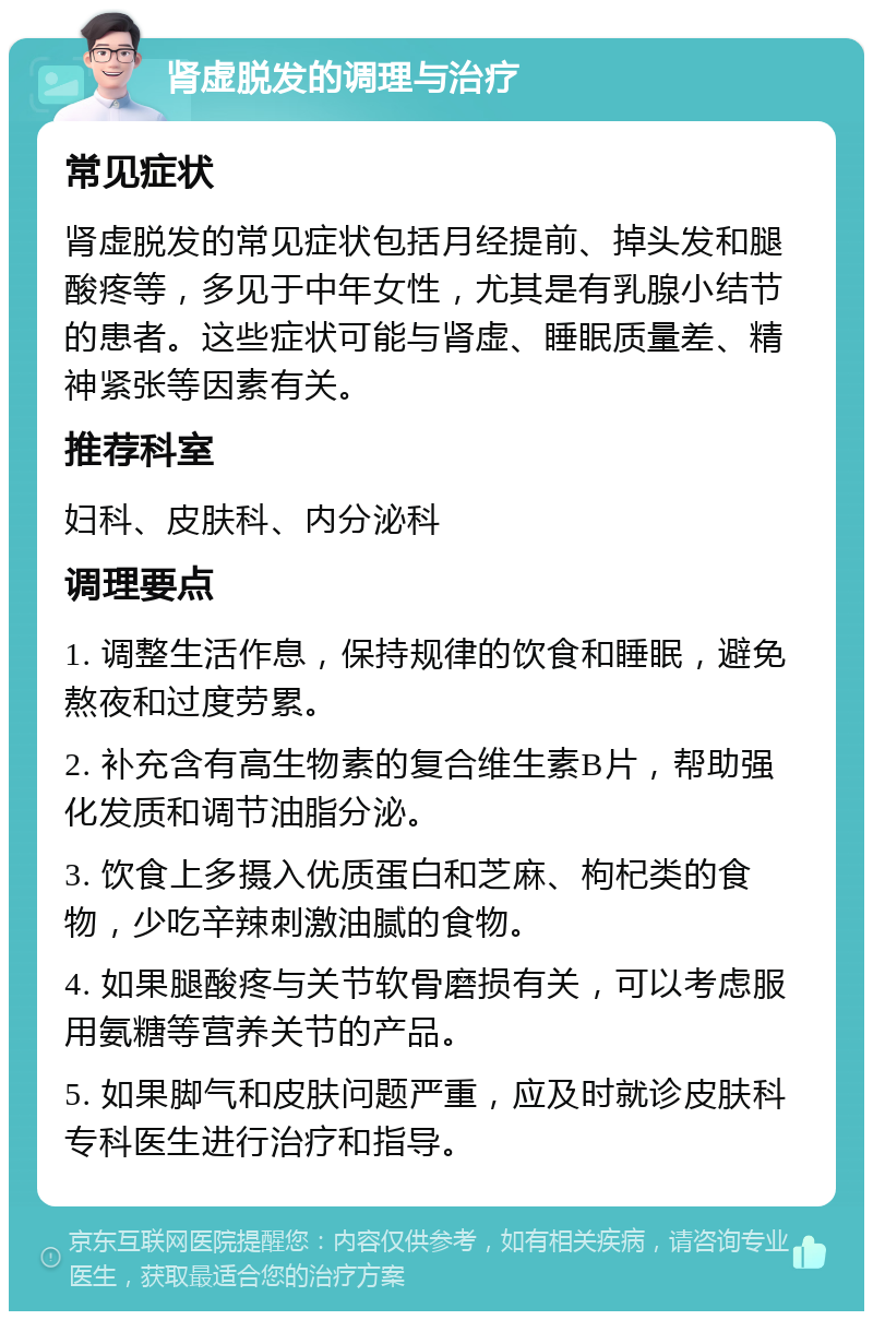 肾虚脱发的调理与治疗 常见症状 肾虚脱发的常见症状包括月经提前、掉头发和腿酸疼等，多见于中年女性，尤其是有乳腺小结节的患者。这些症状可能与肾虚、睡眠质量差、精神紧张等因素有关。 推荐科室 妇科、皮肤科、内分泌科 调理要点 1. 调整生活作息，保持规律的饮食和睡眠，避免熬夜和过度劳累。 2. 补充含有高生物素的复合维生素B片，帮助强化发质和调节油脂分泌。 3. 饮食上多摄入优质蛋白和芝麻、枸杞类的食物，少吃辛辣刺激油腻的食物。 4. 如果腿酸疼与关节软骨磨损有关，可以考虑服用氨糖等营养关节的产品。 5. 如果脚气和皮肤问题严重，应及时就诊皮肤科专科医生进行治疗和指导。