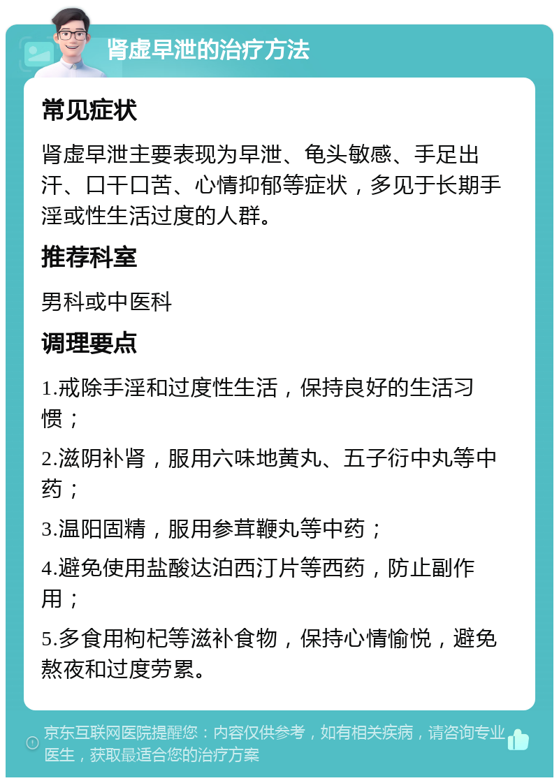 肾虚早泄的治疗方法 常见症状 肾虚早泄主要表现为早泄、龟头敏感、手足出汗、口干口苦、心情抑郁等症状，多见于长期手淫或性生活过度的人群。 推荐科室 男科或中医科 调理要点 1.戒除手淫和过度性生活，保持良好的生活习惯； 2.滋阴补肾，服用六味地黄丸、五子衍中丸等中药； 3.温阳固精，服用参茸鞭丸等中药； 4.避免使用盐酸达泊西汀片等西药，防止副作用； 5.多食用枸杞等滋补食物，保持心情愉悦，避免熬夜和过度劳累。