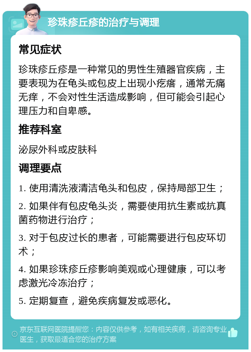 珍珠疹丘疹的治疗与调理 常见症状 珍珠疹丘疹是一种常见的男性生殖器官疾病，主要表现为在龟头或包皮上出现小疙瘩，通常无痛无痒，不会对性生活造成影响，但可能会引起心理压力和自卑感。 推荐科室 泌尿外科或皮肤科 调理要点 1. 使用清洗液清洁龟头和包皮，保持局部卫生； 2. 如果伴有包皮龟头炎，需要使用抗生素或抗真菌药物进行治疗； 3. 对于包皮过长的患者，可能需要进行包皮环切术； 4. 如果珍珠疹丘疹影响美观或心理健康，可以考虑激光冷冻治疗； 5. 定期复查，避免疾病复发或恶化。