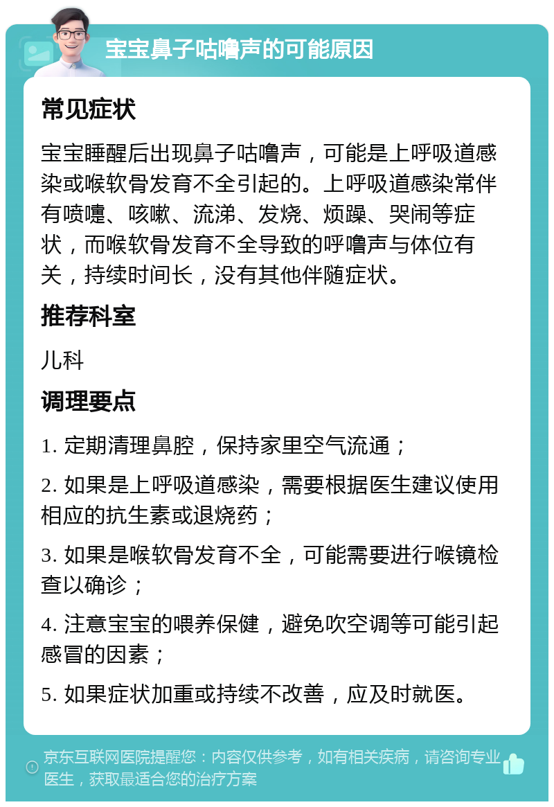 宝宝鼻子咕噜声的可能原因 常见症状 宝宝睡醒后出现鼻子咕噜声，可能是上呼吸道感染或喉软骨发育不全引起的。上呼吸道感染常伴有喷嚏、咳嗽、流涕、发烧、烦躁、哭闹等症状，而喉软骨发育不全导致的呼噜声与体位有关，持续时间长，没有其他伴随症状。 推荐科室 儿科 调理要点 1. 定期清理鼻腔，保持家里空气流通； 2. 如果是上呼吸道感染，需要根据医生建议使用相应的抗生素或退烧药； 3. 如果是喉软骨发育不全，可能需要进行喉镜检查以确诊； 4. 注意宝宝的喂养保健，避免吹空调等可能引起感冒的因素； 5. 如果症状加重或持续不改善，应及时就医。