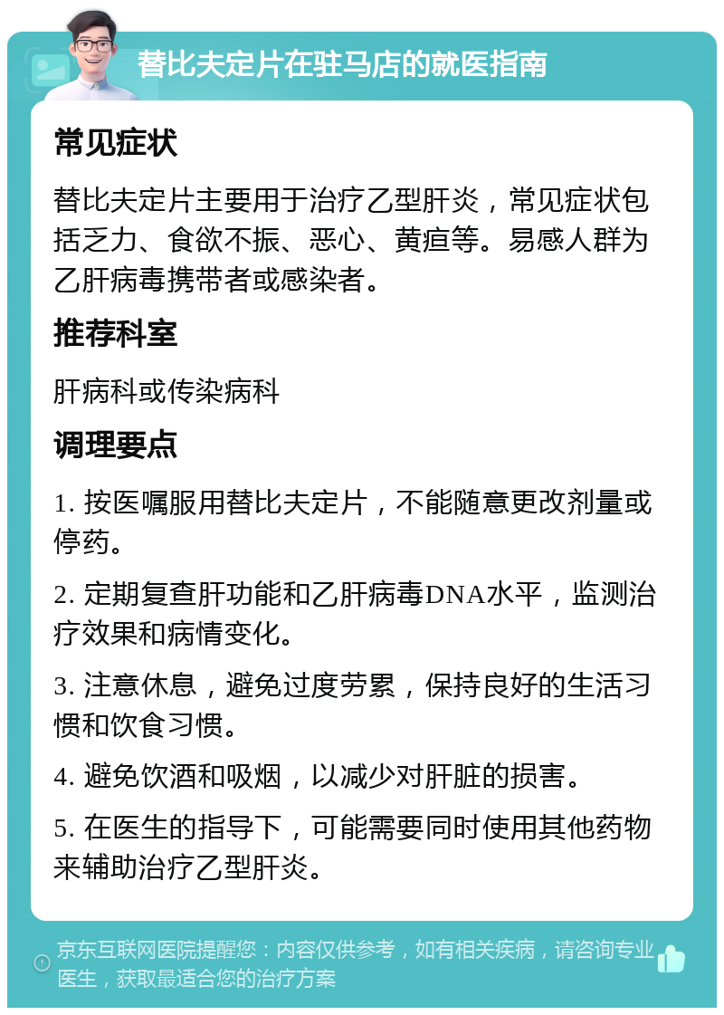 替比夫定片在驻马店的就医指南 常见症状 替比夫定片主要用于治疗乙型肝炎，常见症状包括乏力、食欲不振、恶心、黄疸等。易感人群为乙肝病毒携带者或感染者。 推荐科室 肝病科或传染病科 调理要点 1. 按医嘱服用替比夫定片，不能随意更改剂量或停药。 2. 定期复查肝功能和乙肝病毒DNA水平，监测治疗效果和病情变化。 3. 注意休息，避免过度劳累，保持良好的生活习惯和饮食习惯。 4. 避免饮酒和吸烟，以减少对肝脏的损害。 5. 在医生的指导下，可能需要同时使用其他药物来辅助治疗乙型肝炎。