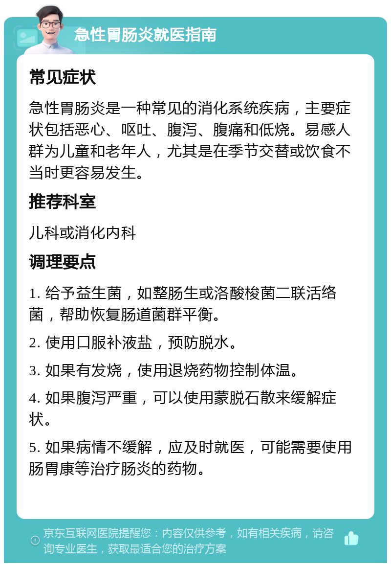 急性胃肠炎就医指南 常见症状 急性胃肠炎是一种常见的消化系统疾病，主要症状包括恶心、呕吐、腹泻、腹痛和低烧。易感人群为儿童和老年人，尤其是在季节交替或饮食不当时更容易发生。 推荐科室 儿科或消化内科 调理要点 1. 给予益生菌，如整肠生或洛酸梭菌二联活络菌，帮助恢复肠道菌群平衡。 2. 使用口服补液盐，预防脱水。 3. 如果有发烧，使用退烧药物控制体温。 4. 如果腹泻严重，可以使用蒙脱石散来缓解症状。 5. 如果病情不缓解，应及时就医，可能需要使用肠胃康等治疗肠炎的药物。