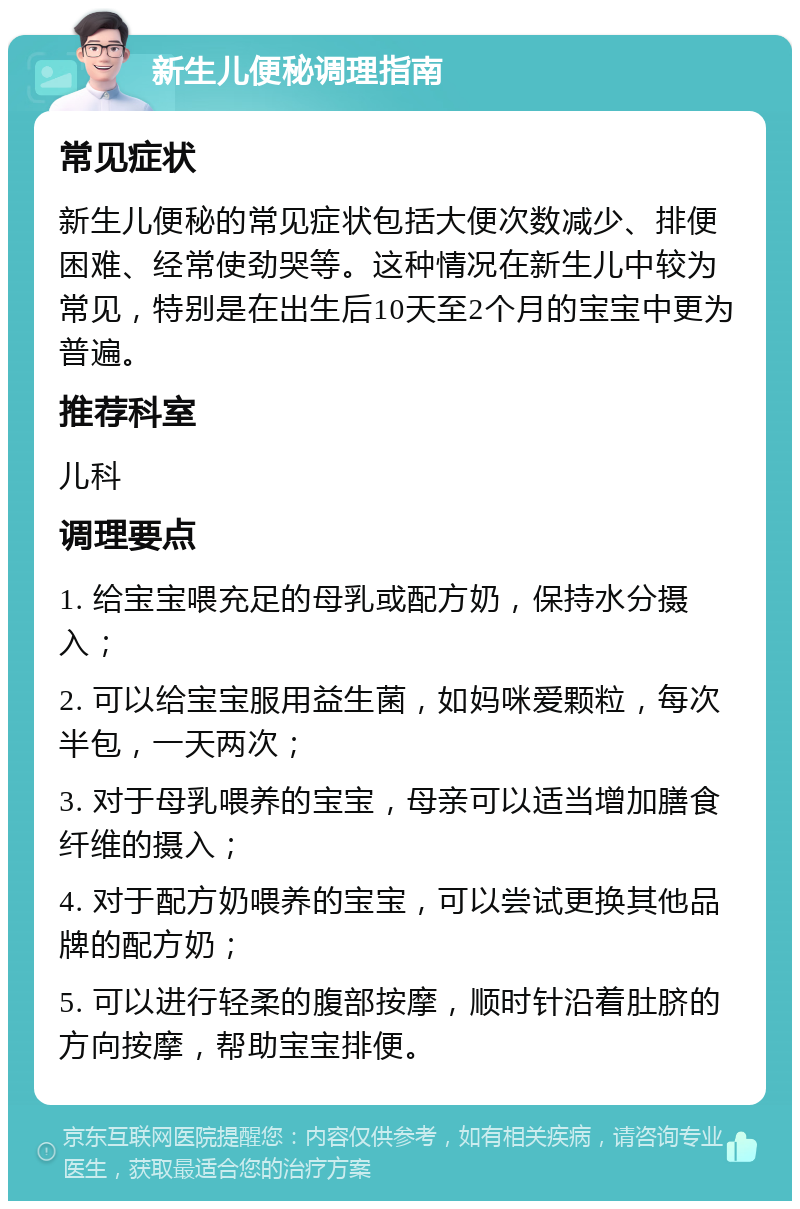 新生儿便秘调理指南 常见症状 新生儿便秘的常见症状包括大便次数减少、排便困难、经常使劲哭等。这种情况在新生儿中较为常见，特别是在出生后10天至2个月的宝宝中更为普遍。 推荐科室 儿科 调理要点 1. 给宝宝喂充足的母乳或配方奶，保持水分摄入； 2. 可以给宝宝服用益生菌，如妈咪爱颗粒，每次半包，一天两次； 3. 对于母乳喂养的宝宝，母亲可以适当增加膳食纤维的摄入； 4. 对于配方奶喂养的宝宝，可以尝试更换其他品牌的配方奶； 5. 可以进行轻柔的腹部按摩，顺时针沿着肚脐的方向按摩，帮助宝宝排便。