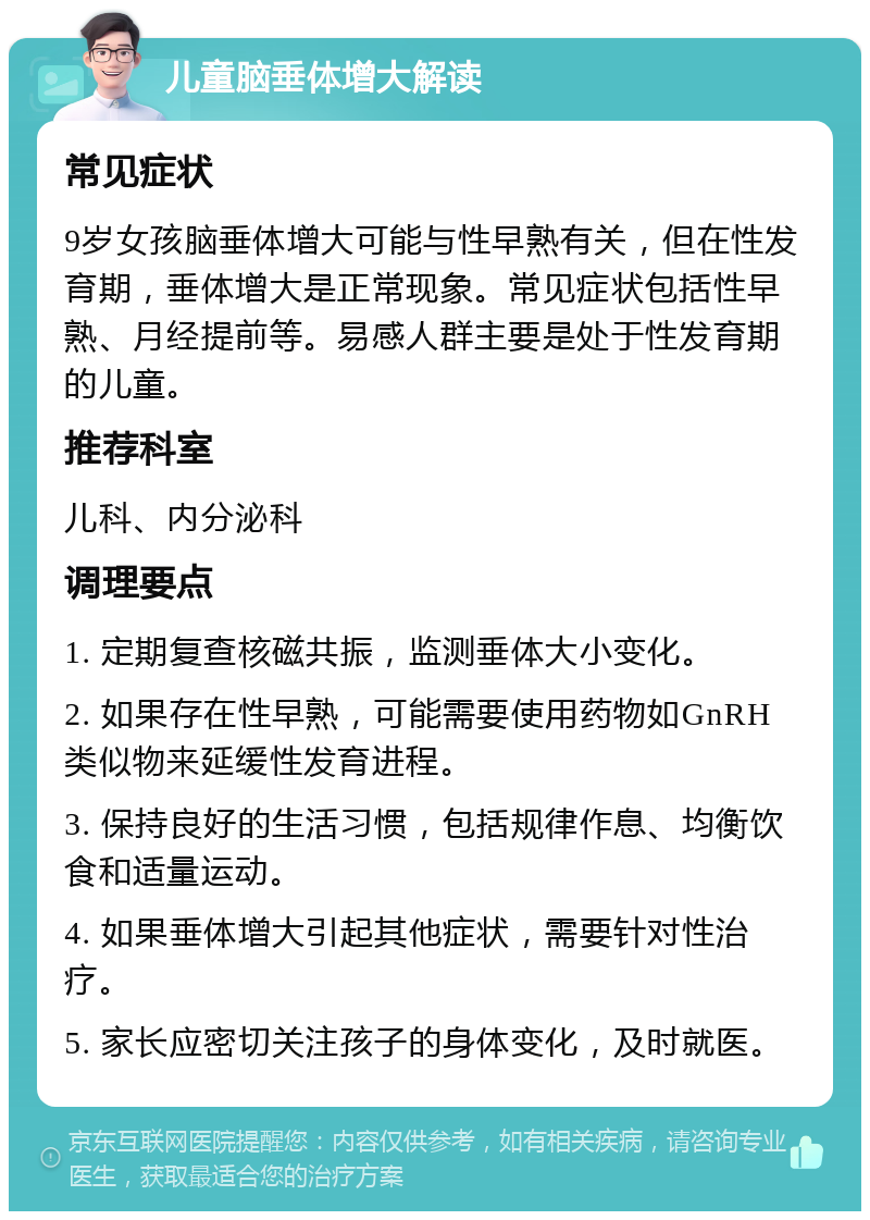 儿童脑垂体增大解读 常见症状 9岁女孩脑垂体增大可能与性早熟有关，但在性发育期，垂体增大是正常现象。常见症状包括性早熟、月经提前等。易感人群主要是处于性发育期的儿童。 推荐科室 儿科、内分泌科 调理要点 1. 定期复查核磁共振，监测垂体大小变化。 2. 如果存在性早熟，可能需要使用药物如GnRH类似物来延缓性发育进程。 3. 保持良好的生活习惯，包括规律作息、均衡饮食和适量运动。 4. 如果垂体增大引起其他症状，需要针对性治疗。 5. 家长应密切关注孩子的身体变化，及时就医。