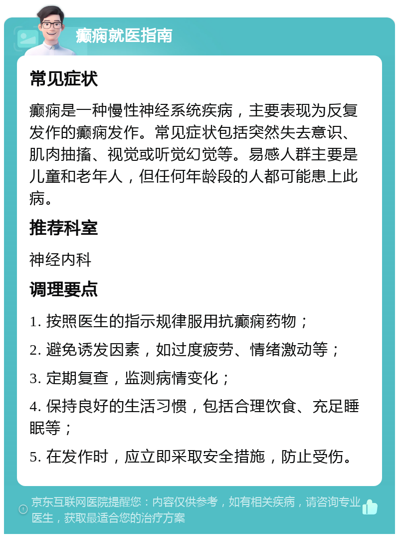 癫痫就医指南 常见症状 癫痫是一种慢性神经系统疾病，主要表现为反复发作的癫痫发作。常见症状包括突然失去意识、肌肉抽搐、视觉或听觉幻觉等。易感人群主要是儿童和老年人，但任何年龄段的人都可能患上此病。 推荐科室 神经内科 调理要点 1. 按照医生的指示规律服用抗癫痫药物； 2. 避免诱发因素，如过度疲劳、情绪激动等； 3. 定期复查，监测病情变化； 4. 保持良好的生活习惯，包括合理饮食、充足睡眠等； 5. 在发作时，应立即采取安全措施，防止受伤。