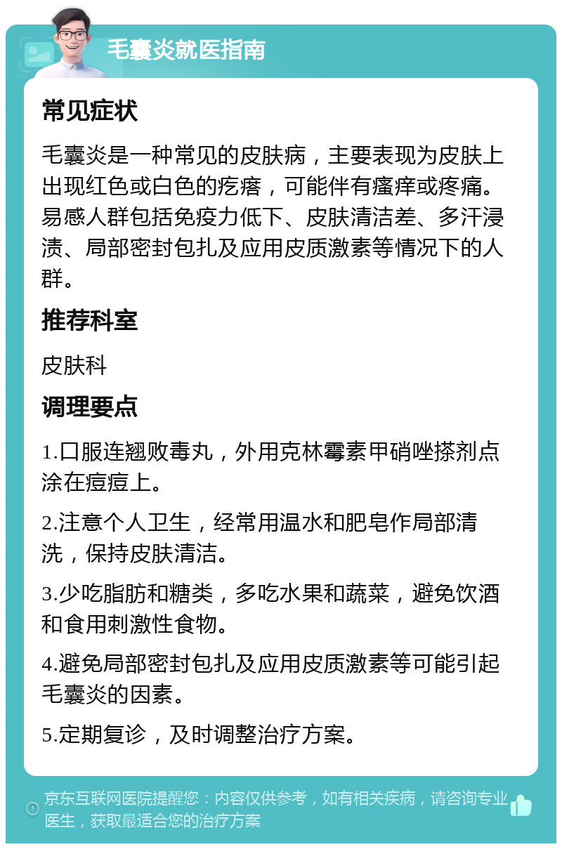 毛囊炎就医指南 常见症状 毛囊炎是一种常见的皮肤病，主要表现为皮肤上出现红色或白色的疙瘩，可能伴有瘙痒或疼痛。易感人群包括免疫力低下、皮肤清洁差、多汗浸渍、局部密封包扎及应用皮质激素等情况下的人群。 推荐科室 皮肤科 调理要点 1.口服连翘败毒丸，外用克林霉素甲硝唑搽剂点涂在痘痘上。 2.注意个人卫生，经常用温水和肥皂作局部清洗，保持皮肤清洁。 3.少吃脂肪和糖类，多吃水果和蔬菜，避免饮酒和食用刺激性食物。 4.避免局部密封包扎及应用皮质激素等可能引起毛囊炎的因素。 5.定期复诊，及时调整治疗方案。