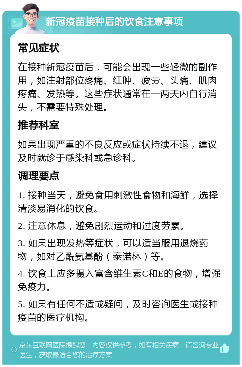 新冠疫苗接种后的饮食注意事项 常见症状 在接种新冠疫苗后，可能会出现一些轻微的副作用，如注射部位疼痛、红肿、疲劳、头痛、肌肉疼痛、发热等。这些症状通常在一两天内自行消失，不需要特殊处理。 推荐科室 如果出现严重的不良反应或症状持续不退，建议及时就诊于感染科或急诊科。 调理要点 1. 接种当天，避免食用刺激性食物和海鲜，选择清淡易消化的饮食。 2. 注意休息，避免剧烈运动和过度劳累。 3. 如果出现发热等症状，可以适当服用退烧药物，如对乙酰氨基酚（泰诺林）等。 4. 饮食上应多摄入富含维生素C和E的食物，增强免疫力。 5. 如果有任何不适或疑问，及时咨询医生或接种疫苗的医疗机构。