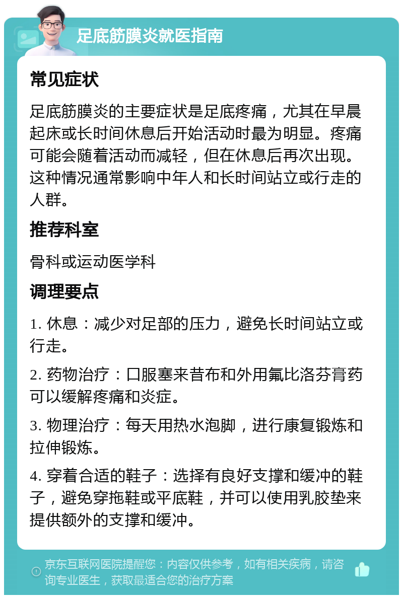 足底筋膜炎就医指南 常见症状 足底筋膜炎的主要症状是足底疼痛，尤其在早晨起床或长时间休息后开始活动时最为明显。疼痛可能会随着活动而减轻，但在休息后再次出现。这种情况通常影响中年人和长时间站立或行走的人群。 推荐科室 骨科或运动医学科 调理要点 1. 休息：减少对足部的压力，避免长时间站立或行走。 2. 药物治疗：口服塞来昔布和外用氟比洛芬膏药可以缓解疼痛和炎症。 3. 物理治疗：每天用热水泡脚，进行康复锻炼和拉伸锻炼。 4. 穿着合适的鞋子：选择有良好支撑和缓冲的鞋子，避免穿拖鞋或平底鞋，并可以使用乳胶垫来提供额外的支撑和缓冲。