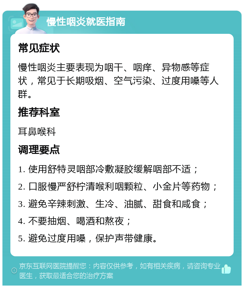 慢性咽炎就医指南 常见症状 慢性咽炎主要表现为咽干、咽痒、异物感等症状，常见于长期吸烟、空气污染、过度用嗓等人群。 推荐科室 耳鼻喉科 调理要点 1. 使用舒特灵咽部冷敷凝胶缓解咽部不适； 2. 口服慢严舒柠清喉利咽颗粒、小金片等药物； 3. 避免辛辣刺激、生冷、油腻、甜食和咸食； 4. 不要抽烟、喝酒和熬夜； 5. 避免过度用嗓，保护声带健康。