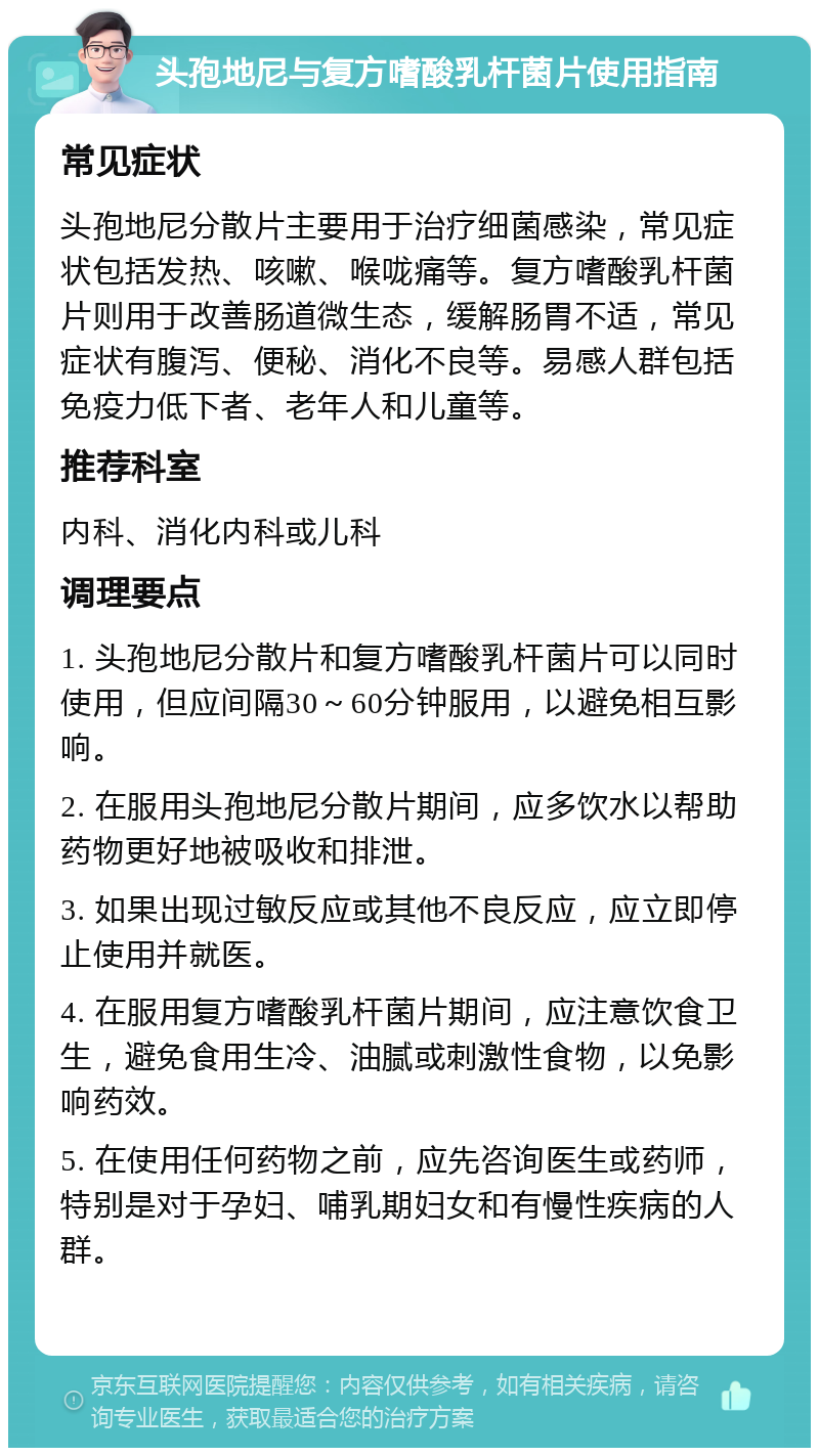 头孢地尼与复方嗜酸乳杆菌片使用指南 常见症状 头孢地尼分散片主要用于治疗细菌感染，常见症状包括发热、咳嗽、喉咙痛等。复方嗜酸乳杆菌片则用于改善肠道微生态，缓解肠胃不适，常见症状有腹泻、便秘、消化不良等。易感人群包括免疫力低下者、老年人和儿童等。 推荐科室 内科、消化内科或儿科 调理要点 1. 头孢地尼分散片和复方嗜酸乳杆菌片可以同时使用，但应间隔30～60分钟服用，以避免相互影响。 2. 在服用头孢地尼分散片期间，应多饮水以帮助药物更好地被吸收和排泄。 3. 如果出现过敏反应或其他不良反应，应立即停止使用并就医。 4. 在服用复方嗜酸乳杆菌片期间，应注意饮食卫生，避免食用生冷、油腻或刺激性食物，以免影响药效。 5. 在使用任何药物之前，应先咨询医生或药师，特别是对于孕妇、哺乳期妇女和有慢性疾病的人群。