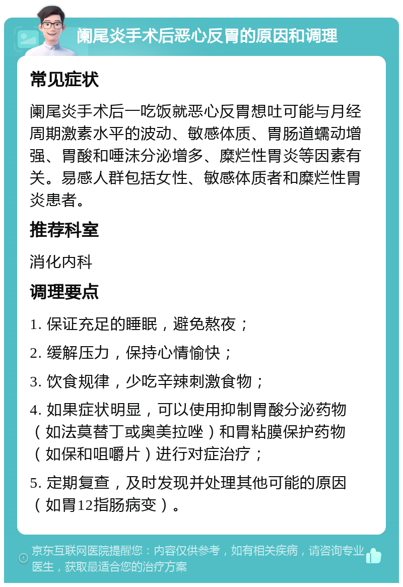 阑尾炎手术后恶心反胃的原因和调理 常见症状 阑尾炎手术后一吃饭就恶心反胃想吐可能与月经周期激素水平的波动、敏感体质、胃肠道蠕动增强、胃酸和唾沫分泌增多、糜烂性胃炎等因素有关。易感人群包括女性、敏感体质者和糜烂性胃炎患者。 推荐科室 消化内科 调理要点 1. 保证充足的睡眠，避免熬夜； 2. 缓解压力，保持心情愉快； 3. 饮食规律，少吃辛辣刺激食物； 4. 如果症状明显，可以使用抑制胃酸分泌药物（如法莫替丁或奥美拉唑）和胃粘膜保护药物（如保和咀嚼片）进行对症治疗； 5. 定期复查，及时发现并处理其他可能的原因（如胃12指肠病变）。