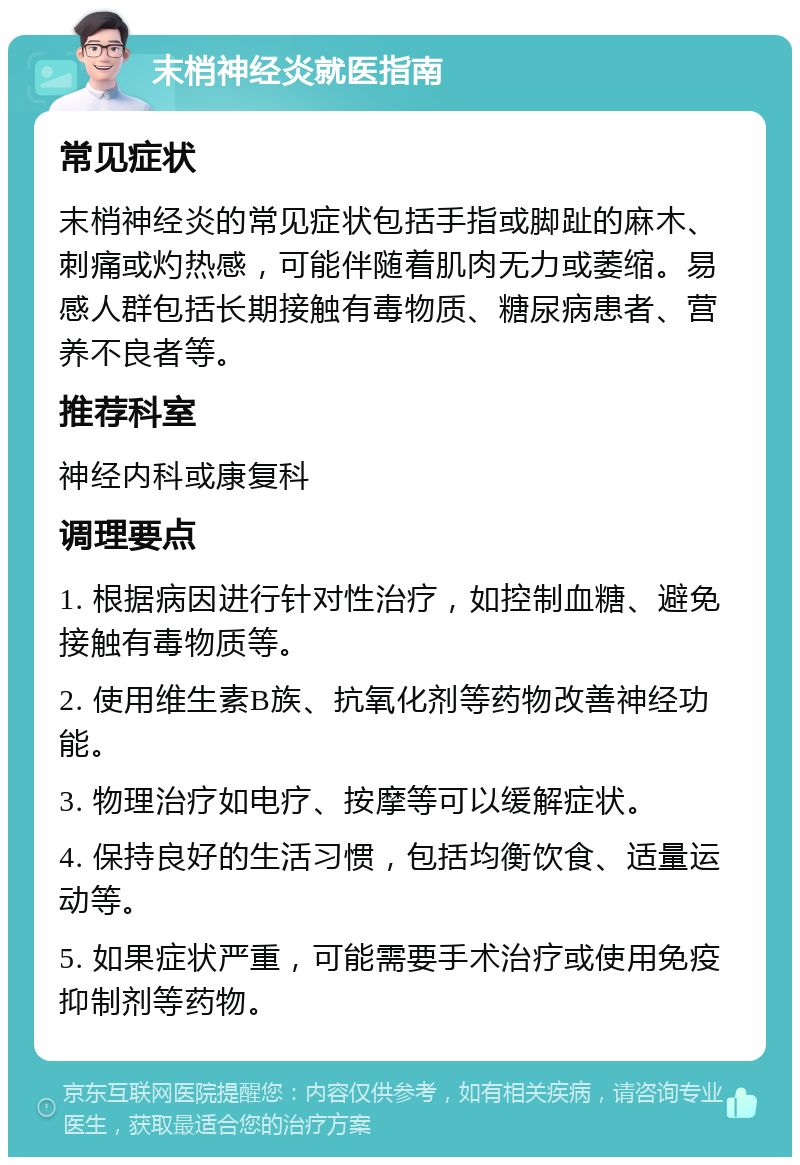 末梢神经炎就医指南 常见症状 末梢神经炎的常见症状包括手指或脚趾的麻木、刺痛或灼热感，可能伴随着肌肉无力或萎缩。易感人群包括长期接触有毒物质、糖尿病患者、营养不良者等。 推荐科室 神经内科或康复科 调理要点 1. 根据病因进行针对性治疗，如控制血糖、避免接触有毒物质等。 2. 使用维生素B族、抗氧化剂等药物改善神经功能。 3. 物理治疗如电疗、按摩等可以缓解症状。 4. 保持良好的生活习惯，包括均衡饮食、适量运动等。 5. 如果症状严重，可能需要手术治疗或使用免疫抑制剂等药物。