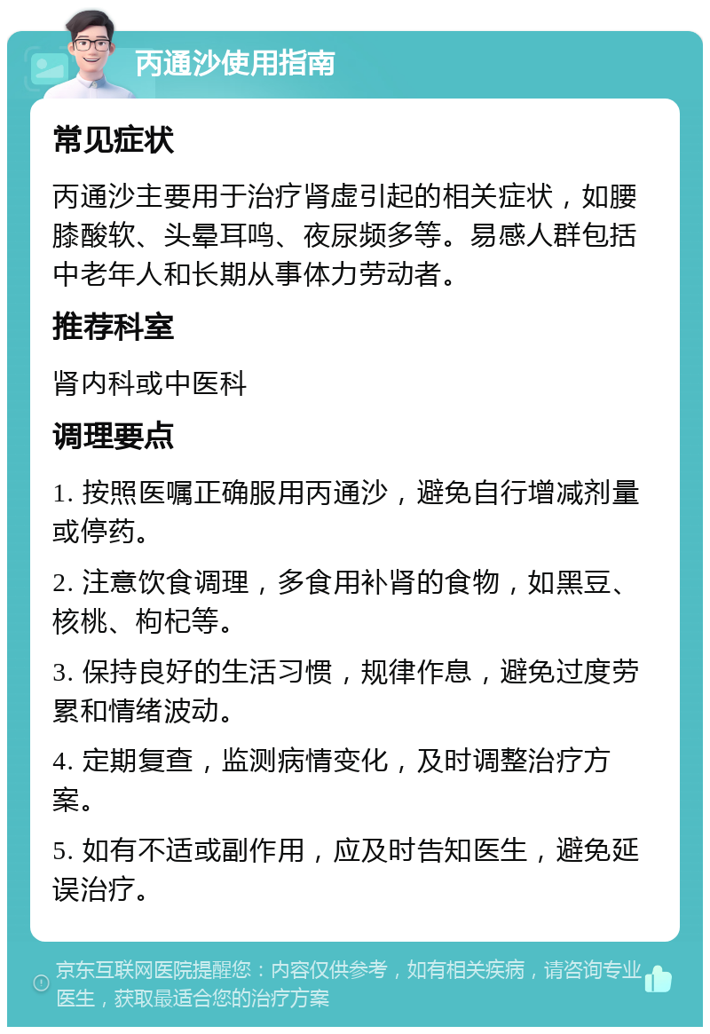 丙通沙使用指南 常见症状 丙通沙主要用于治疗肾虚引起的相关症状，如腰膝酸软、头晕耳鸣、夜尿频多等。易感人群包括中老年人和长期从事体力劳动者。 推荐科室 肾内科或中医科 调理要点 1. 按照医嘱正确服用丙通沙，避免自行增减剂量或停药。 2. 注意饮食调理，多食用补肾的食物，如黑豆、核桃、枸杞等。 3. 保持良好的生活习惯，规律作息，避免过度劳累和情绪波动。 4. 定期复查，监测病情变化，及时调整治疗方案。 5. 如有不适或副作用，应及时告知医生，避免延误治疗。