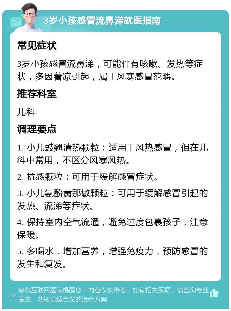 3岁小孩感冒流鼻涕就医指南 常见症状 3岁小孩感冒流鼻涕，可能伴有咳嗽、发热等症状，多因着凉引起，属于风寒感冒范畴。 推荐科室 儿科 调理要点 1. 小儿豉翘清热颗粒：适用于风热感冒，但在儿科中常用，不区分风寒风热。 2. 抗感颗粒：可用于缓解感冒症状。 3. 小儿氨酚黄那敏颗粒：可用于缓解感冒引起的发热、流涕等症状。 4. 保持室内空气流通，避免过度包裹孩子，注意保暖。 5. 多喝水，增加营养，增强免疫力，预防感冒的发生和复发。