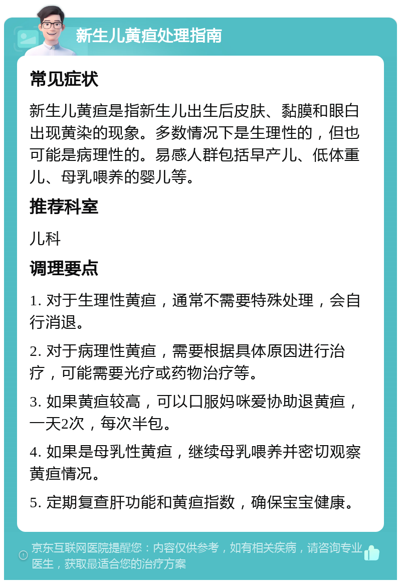 新生儿黄疸处理指南 常见症状 新生儿黄疸是指新生儿出生后皮肤、黏膜和眼白出现黄染的现象。多数情况下是生理性的，但也可能是病理性的。易感人群包括早产儿、低体重儿、母乳喂养的婴儿等。 推荐科室 儿科 调理要点 1. 对于生理性黄疸，通常不需要特殊处理，会自行消退。 2. 对于病理性黄疸，需要根据具体原因进行治疗，可能需要光疗或药物治疗等。 3. 如果黄疸较高，可以口服妈咪爱协助退黄疸，一天2次，每次半包。 4. 如果是母乳性黄疸，继续母乳喂养并密切观察黄疸情况。 5. 定期复查肝功能和黄疸指数，确保宝宝健康。