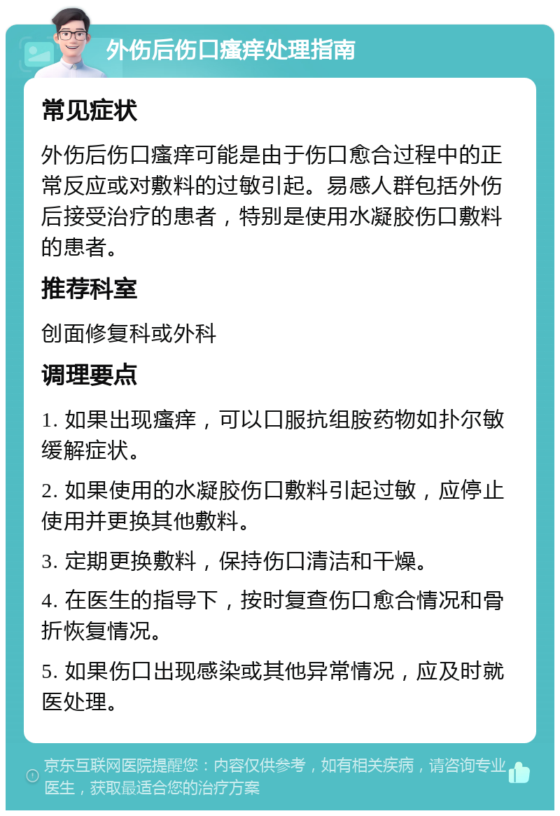 外伤后伤口瘙痒处理指南 常见症状 外伤后伤口瘙痒可能是由于伤口愈合过程中的正常反应或对敷料的过敏引起。易感人群包括外伤后接受治疗的患者，特别是使用水凝胶伤口敷料的患者。 推荐科室 创面修复科或外科 调理要点 1. 如果出现瘙痒，可以口服抗组胺药物如扑尔敏缓解症状。 2. 如果使用的水凝胶伤口敷料引起过敏，应停止使用并更换其他敷料。 3. 定期更换敷料，保持伤口清洁和干燥。 4. 在医生的指导下，按时复查伤口愈合情况和骨折恢复情况。 5. 如果伤口出现感染或其他异常情况，应及时就医处理。