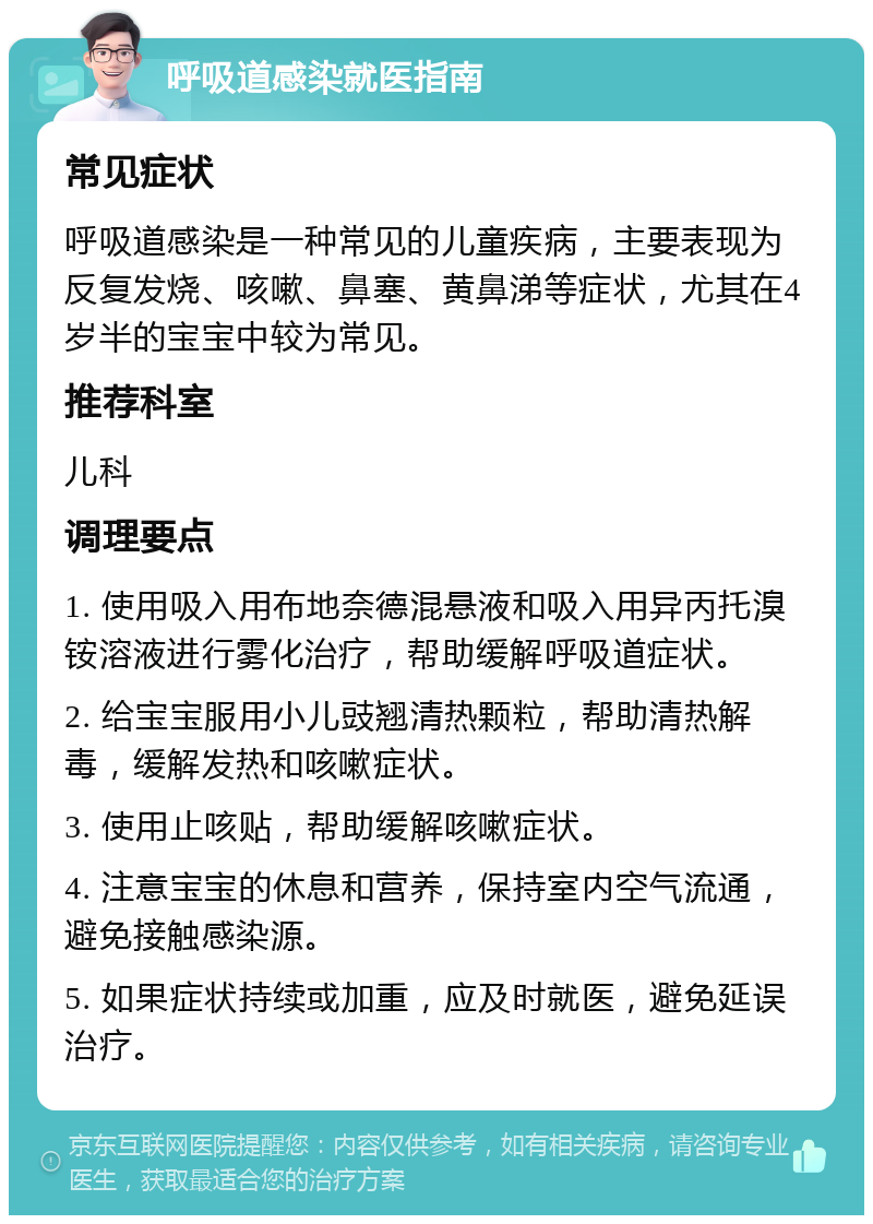 呼吸道感染就医指南 常见症状 呼吸道感染是一种常见的儿童疾病，主要表现为反复发烧、咳嗽、鼻塞、黄鼻涕等症状，尤其在4岁半的宝宝中较为常见。 推荐科室 儿科 调理要点 1. 使用吸入用布地奈德混悬液和吸入用异丙托溴铵溶液进行雾化治疗，帮助缓解呼吸道症状。 2. 给宝宝服用小儿豉翘清热颗粒，帮助清热解毒，缓解发热和咳嗽症状。 3. 使用止咳贴，帮助缓解咳嗽症状。 4. 注意宝宝的休息和营养，保持室内空气流通，避免接触感染源。 5. 如果症状持续或加重，应及时就医，避免延误治疗。