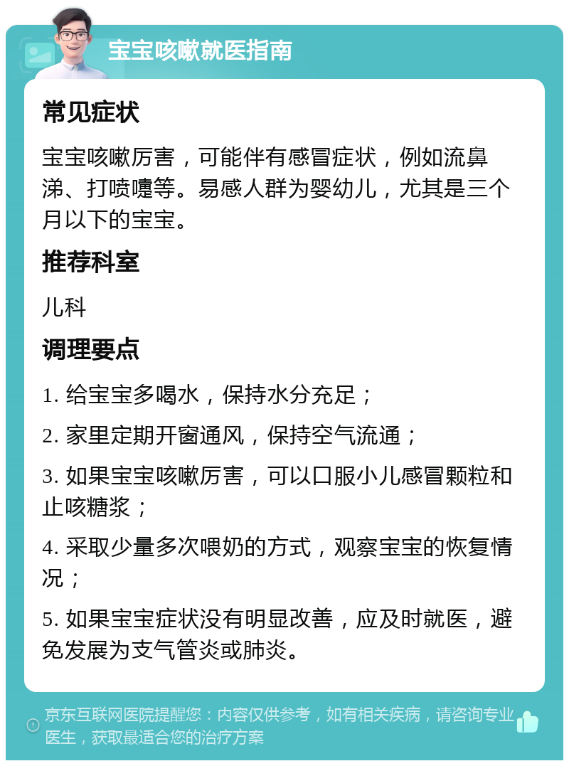 宝宝咳嗽就医指南 常见症状 宝宝咳嗽厉害，可能伴有感冒症状，例如流鼻涕、打喷嚏等。易感人群为婴幼儿，尤其是三个月以下的宝宝。 推荐科室 儿科 调理要点 1. 给宝宝多喝水，保持水分充足； 2. 家里定期开窗通风，保持空气流通； 3. 如果宝宝咳嗽厉害，可以口服小儿感冒颗粒和止咳糖浆； 4. 采取少量多次喂奶的方式，观察宝宝的恢复情况； 5. 如果宝宝症状没有明显改善，应及时就医，避免发展为支气管炎或肺炎。