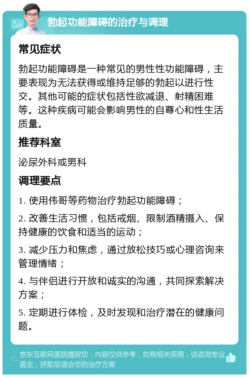 勃起功能障碍的治疗与调理 常见症状 勃起功能障碍是一种常见的男性性功能障碍，主要表现为无法获得或维持足够的勃起以进行性交。其他可能的症状包括性欲减退、射精困难等。这种疾病可能会影响男性的自尊心和性生活质量。 推荐科室 泌尿外科或男科 调理要点 1. 使用伟哥等药物治疗勃起功能障碍； 2. 改善生活习惯，包括戒烟、限制酒精摄入、保持健康的饮食和适当的运动； 3. 减少压力和焦虑，通过放松技巧或心理咨询来管理情绪； 4. 与伴侣进行开放和诚实的沟通，共同探索解决方案； 5. 定期进行体检，及时发现和治疗潜在的健康问题。