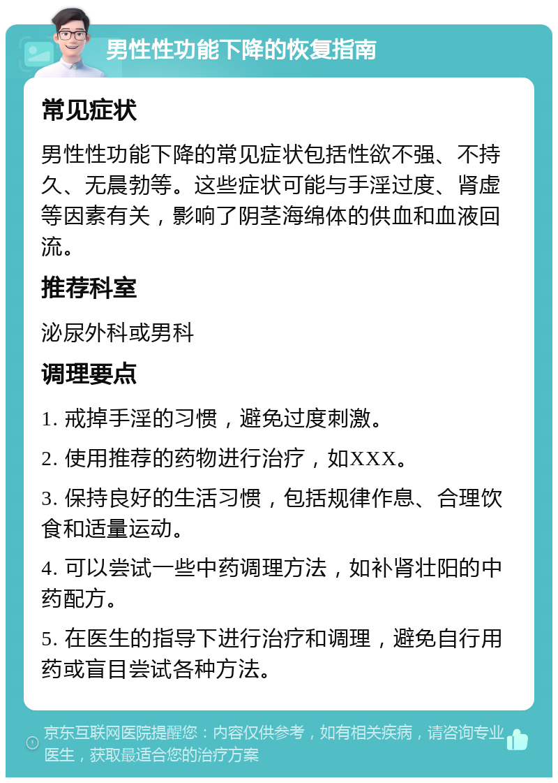 男性性功能下降的恢复指南 常见症状 男性性功能下降的常见症状包括性欲不强、不持久、无晨勃等。这些症状可能与手淫过度、肾虚等因素有关，影响了阴茎海绵体的供血和血液回流。 推荐科室 泌尿外科或男科 调理要点 1. 戒掉手淫的习惯，避免过度刺激。 2. 使用推荐的药物进行治疗，如XXX。 3. 保持良好的生活习惯，包括规律作息、合理饮食和适量运动。 4. 可以尝试一些中药调理方法，如补肾壮阳的中药配方。 5. 在医生的指导下进行治疗和调理，避免自行用药或盲目尝试各种方法。