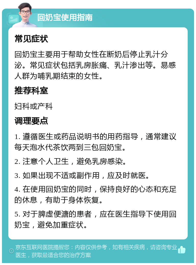 回奶宝使用指南 常见症状 回奶宝主要用于帮助女性在断奶后停止乳汁分泌。常见症状包括乳房胀痛、乳汁渗出等。易感人群为哺乳期结束的女性。 推荐科室 妇科或产科 调理要点 1. 遵循医生或药品说明书的用药指导，通常建议每天泡水代茶饮两到三包回奶宝。 2. 注意个人卫生，避免乳房感染。 3. 如果出现不适或副作用，应及时就医。 4. 在使用回奶宝的同时，保持良好的心态和充足的休息，有助于身体恢复。 5. 对于脾虚便溏的患者，应在医生指导下使用回奶宝，避免加重症状。