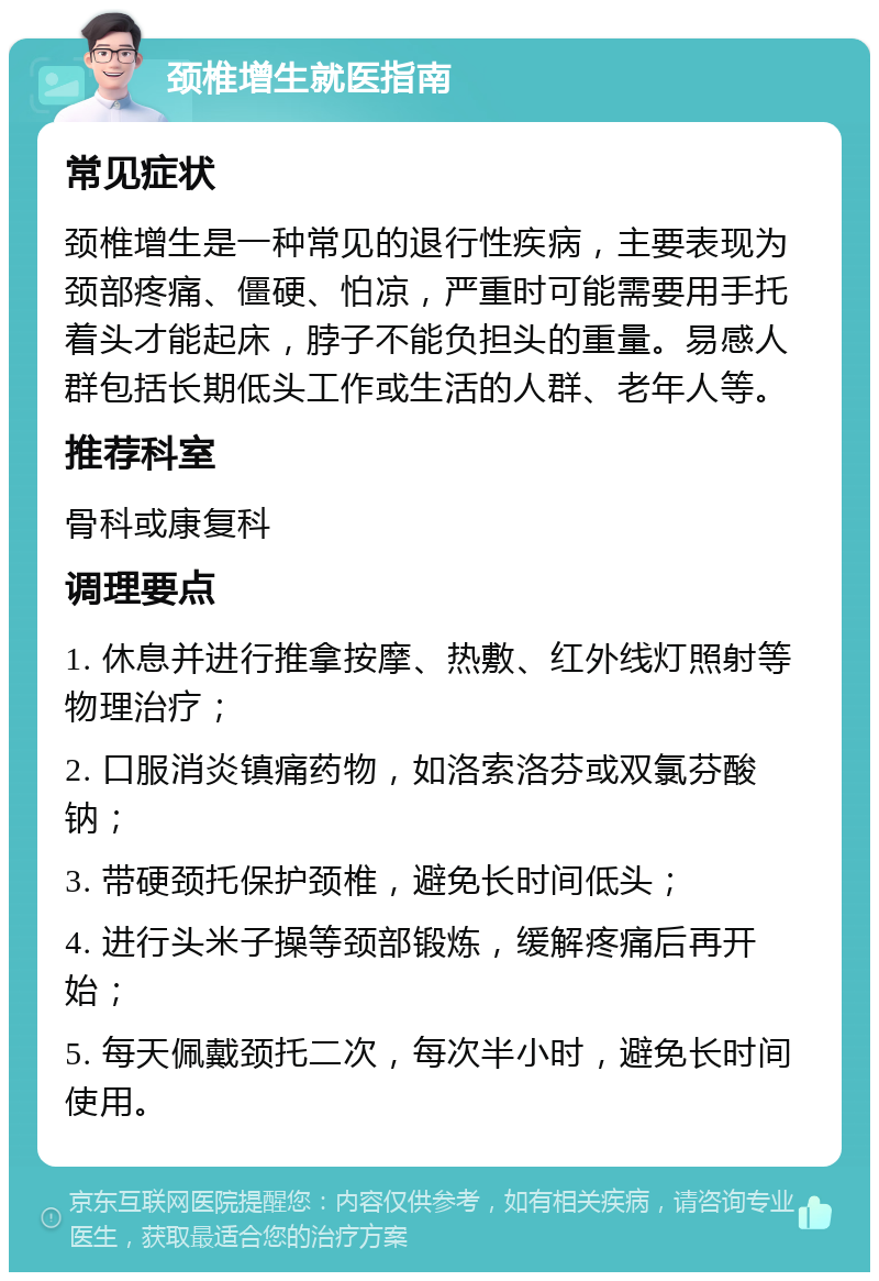 颈椎增生就医指南 常见症状 颈椎增生是一种常见的退行性疾病，主要表现为颈部疼痛、僵硬、怕凉，严重时可能需要用手托着头才能起床，脖子不能负担头的重量。易感人群包括长期低头工作或生活的人群、老年人等。 推荐科室 骨科或康复科 调理要点 1. 休息并进行推拿按摩、热敷、红外线灯照射等物理治疗； 2. 口服消炎镇痛药物，如洛索洛芬或双氯芬酸钠； 3. 带硬颈托保护颈椎，避免长时间低头； 4. 进行头米子操等颈部锻炼，缓解疼痛后再开始； 5. 每天佩戴颈托二次，每次半小时，避免长时间使用。