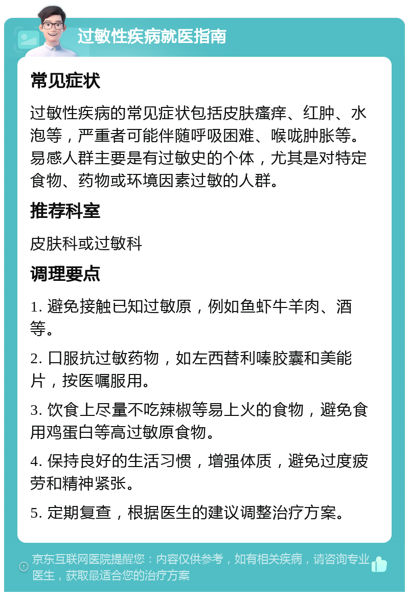 过敏性疾病就医指南 常见症状 过敏性疾病的常见症状包括皮肤瘙痒、红肿、水泡等，严重者可能伴随呼吸困难、喉咙肿胀等。易感人群主要是有过敏史的个体，尤其是对特定食物、药物或环境因素过敏的人群。 推荐科室 皮肤科或过敏科 调理要点 1. 避免接触已知过敏原，例如鱼虾牛羊肉、酒等。 2. 口服抗过敏药物，如左西替利嗪胶囊和美能片，按医嘱服用。 3. 饮食上尽量不吃辣椒等易上火的食物，避免食用鸡蛋白等高过敏原食物。 4. 保持良好的生活习惯，增强体质，避免过度疲劳和精神紧张。 5. 定期复查，根据医生的建议调整治疗方案。