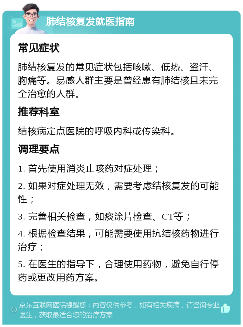 肺结核复发就医指南 常见症状 肺结核复发的常见症状包括咳嗽、低热、盗汗、胸痛等。易感人群主要是曾经患有肺结核且未完全治愈的人群。 推荐科室 结核病定点医院的呼吸内科或传染科。 调理要点 1. 首先使用消炎止咳药对症处理； 2. 如果对症处理无效，需要考虑结核复发的可能性； 3. 完善相关检查，如痰涂片检查、CT等； 4. 根据检查结果，可能需要使用抗结核药物进行治疗； 5. 在医生的指导下，合理使用药物，避免自行停药或更改用药方案。