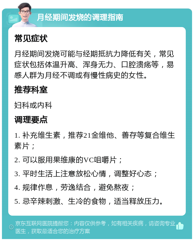 月经期间发烧的调理指南 常见症状 月经期间发烧可能与经期抵抗力降低有关，常见症状包括体温升高、浑身无力、口腔溃疡等，易感人群为月经不调或有慢性病史的女性。 推荐科室 妇科或内科 调理要点 1. 补充维生素，推荐21金维他、善存等复合维生素片； 2. 可以服用果维康的VC咀嚼片； 3. 平时生活上注意放松心情，调整好心态； 4. 规律作息，劳逸结合，避免熬夜； 5. 忌辛辣刺激、生冷的食物，适当释放压力。