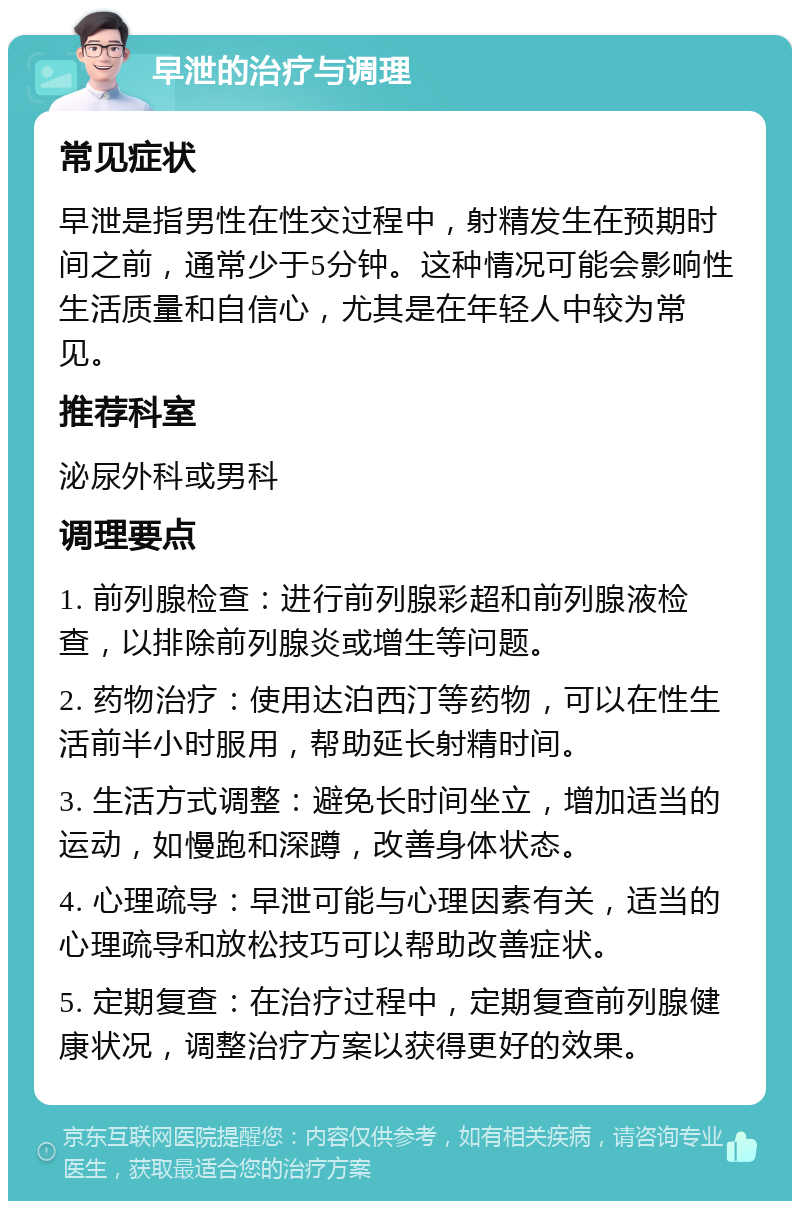 早泄的治疗与调理 常见症状 早泄是指男性在性交过程中，射精发生在预期时间之前，通常少于5分钟。这种情况可能会影响性生活质量和自信心，尤其是在年轻人中较为常见。 推荐科室 泌尿外科或男科 调理要点 1. 前列腺检查：进行前列腺彩超和前列腺液检查，以排除前列腺炎或增生等问题。 2. 药物治疗：使用达泊西汀等药物，可以在性生活前半小时服用，帮助延长射精时间。 3. 生活方式调整：避免长时间坐立，增加适当的运动，如慢跑和深蹲，改善身体状态。 4. 心理疏导：早泄可能与心理因素有关，适当的心理疏导和放松技巧可以帮助改善症状。 5. 定期复查：在治疗过程中，定期复查前列腺健康状况，调整治疗方案以获得更好的效果。