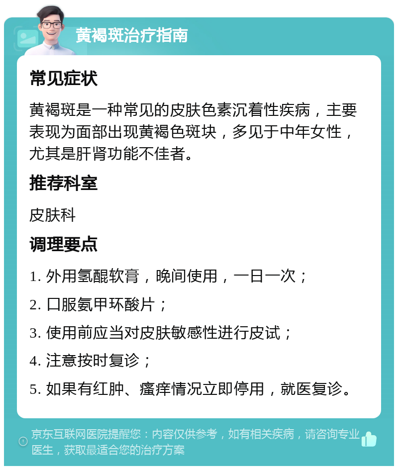 黄褐斑治疗指南 常见症状 黄褐斑是一种常见的皮肤色素沉着性疾病，主要表现为面部出现黄褐色斑块，多见于中年女性，尤其是肝肾功能不佳者。 推荐科室 皮肤科 调理要点 1. 外用氢醌软膏，晚间使用，一日一次； 2. 口服氨甲环酸片； 3. 使用前应当对皮肤敏感性进行皮试； 4. 注意按时复诊； 5. 如果有红肿、瘙痒情况立即停用，就医复诊。