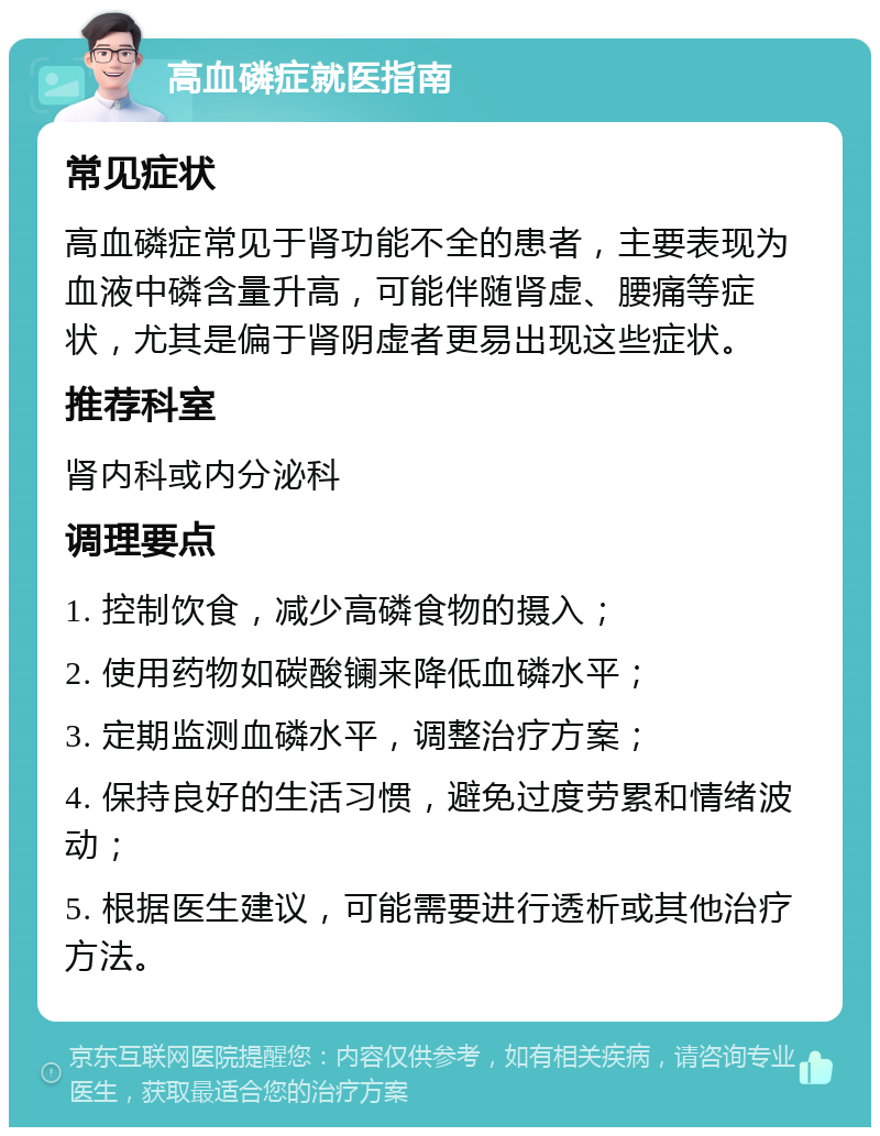 高血磷症就医指南 常见症状 高血磷症常见于肾功能不全的患者，主要表现为血液中磷含量升高，可能伴随肾虚、腰痛等症状，尤其是偏于肾阴虚者更易出现这些症状。 推荐科室 肾内科或内分泌科 调理要点 1. 控制饮食，减少高磷食物的摄入； 2. 使用药物如碳酸镧来降低血磷水平； 3. 定期监测血磷水平，调整治疗方案； 4. 保持良好的生活习惯，避免过度劳累和情绪波动； 5. 根据医生建议，可能需要进行透析或其他治疗方法。