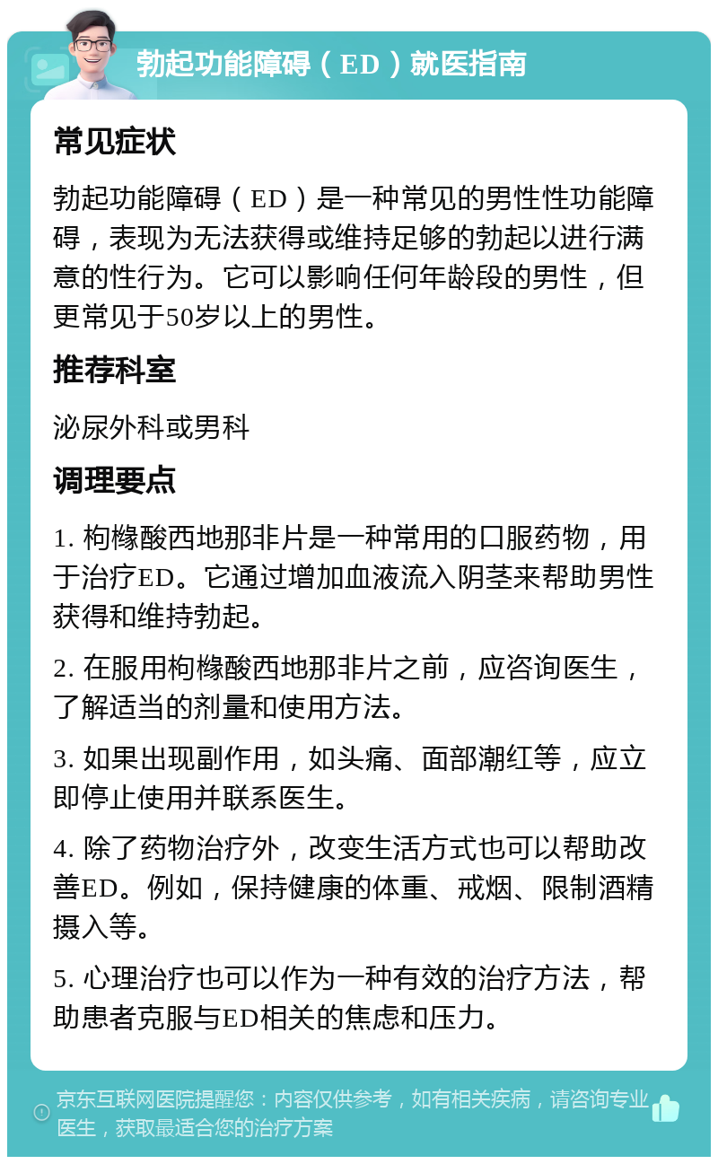 勃起功能障碍（ED）就医指南 常见症状 勃起功能障碍（ED）是一种常见的男性性功能障碍，表现为无法获得或维持足够的勃起以进行满意的性行为。它可以影响任何年龄段的男性，但更常见于50岁以上的男性。 推荐科室 泌尿外科或男科 调理要点 1. 枸橼酸西地那非片是一种常用的口服药物，用于治疗ED。它通过增加血液流入阴茎来帮助男性获得和维持勃起。 2. 在服用枸橼酸西地那非片之前，应咨询医生，了解适当的剂量和使用方法。 3. 如果出现副作用，如头痛、面部潮红等，应立即停止使用并联系医生。 4. 除了药物治疗外，改变生活方式也可以帮助改善ED。例如，保持健康的体重、戒烟、限制酒精摄入等。 5. 心理治疗也可以作为一种有效的治疗方法，帮助患者克服与ED相关的焦虑和压力。