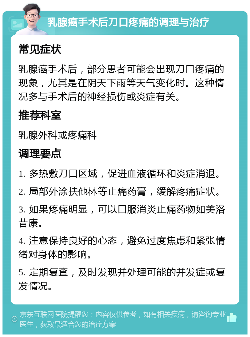 乳腺癌手术后刀口疼痛的调理与治疗 常见症状 乳腺癌手术后，部分患者可能会出现刀口疼痛的现象，尤其是在阴天下雨等天气变化时。这种情况多与手术后的神经损伤或炎症有关。 推荐科室 乳腺外科或疼痛科 调理要点 1. 多热敷刀口区域，促进血液循环和炎症消退。 2. 局部外涂扶他林等止痛药膏，缓解疼痛症状。 3. 如果疼痛明显，可以口服消炎止痛药物如美洛昔康。 4. 注意保持良好的心态，避免过度焦虑和紧张情绪对身体的影响。 5. 定期复查，及时发现并处理可能的并发症或复发情况。