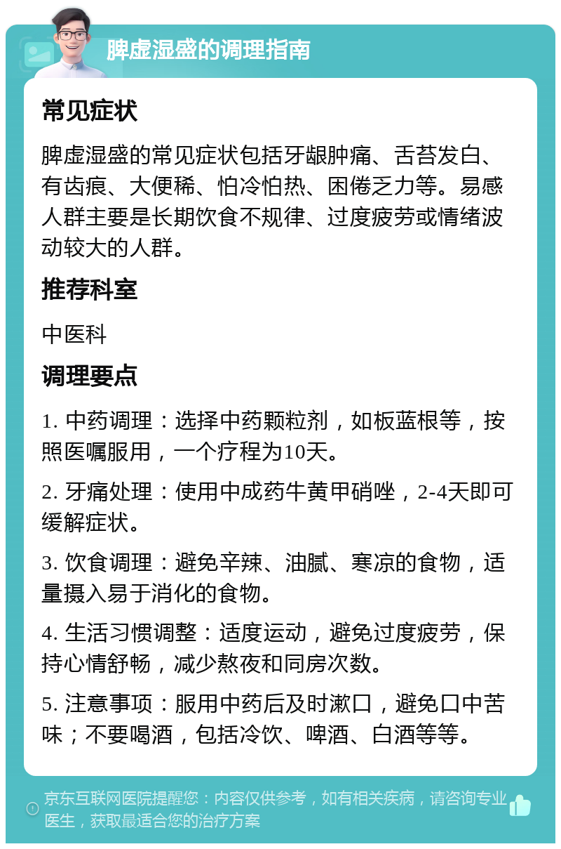 脾虚湿盛的调理指南 常见症状 脾虚湿盛的常见症状包括牙龈肿痛、舌苔发白、有齿痕、大便稀、怕冷怕热、困倦乏力等。易感人群主要是长期饮食不规律、过度疲劳或情绪波动较大的人群。 推荐科室 中医科 调理要点 1. 中药调理：选择中药颗粒剂，如板蓝根等，按照医嘱服用，一个疗程为10天。 2. 牙痛处理：使用中成药牛黄甲硝唑，2-4天即可缓解症状。 3. 饮食调理：避免辛辣、油腻、寒凉的食物，适量摄入易于消化的食物。 4. 生活习惯调整：适度运动，避免过度疲劳，保持心情舒畅，减少熬夜和同房次数。 5. 注意事项：服用中药后及时漱口，避免口中苦味；不要喝酒，包括冷饮、啤酒、白酒等等。