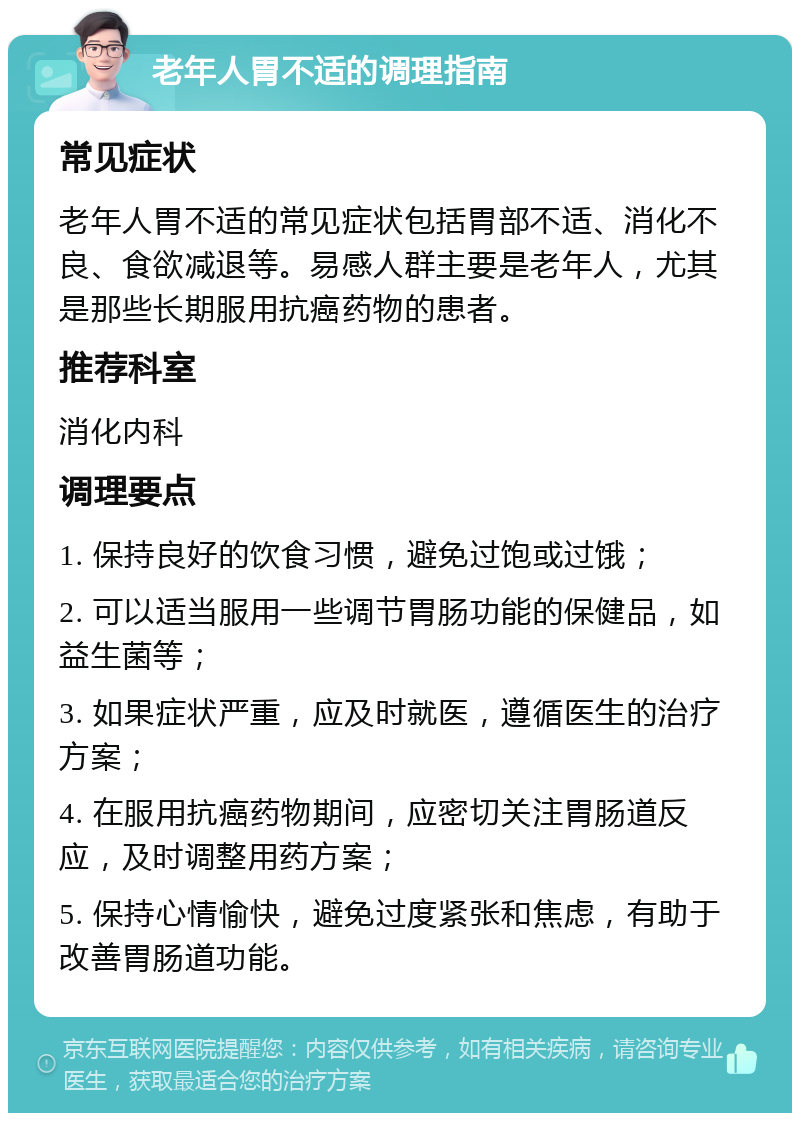 老年人胃不适的调理指南 常见症状 老年人胃不适的常见症状包括胃部不适、消化不良、食欲减退等。易感人群主要是老年人，尤其是那些长期服用抗癌药物的患者。 推荐科室 消化内科 调理要点 1. 保持良好的饮食习惯，避免过饱或过饿； 2. 可以适当服用一些调节胃肠功能的保健品，如益生菌等； 3. 如果症状严重，应及时就医，遵循医生的治疗方案； 4. 在服用抗癌药物期间，应密切关注胃肠道反应，及时调整用药方案； 5. 保持心情愉快，避免过度紧张和焦虑，有助于改善胃肠道功能。