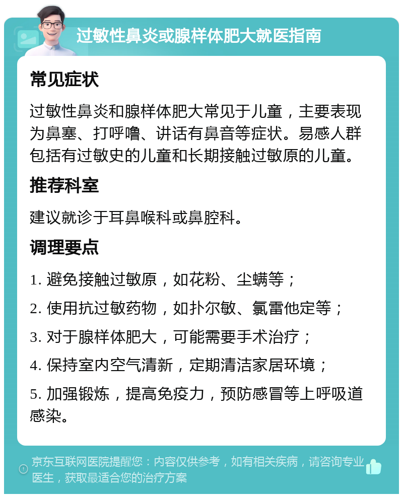 过敏性鼻炎或腺样体肥大就医指南 常见症状 过敏性鼻炎和腺样体肥大常见于儿童，主要表现为鼻塞、打呼噜、讲话有鼻音等症状。易感人群包括有过敏史的儿童和长期接触过敏原的儿童。 推荐科室 建议就诊于耳鼻喉科或鼻腔科。 调理要点 1. 避免接触过敏原，如花粉、尘螨等； 2. 使用抗过敏药物，如扑尔敏、氯雷他定等； 3. 对于腺样体肥大，可能需要手术治疗； 4. 保持室内空气清新，定期清洁家居环境； 5. 加强锻炼，提高免疫力，预防感冒等上呼吸道感染。