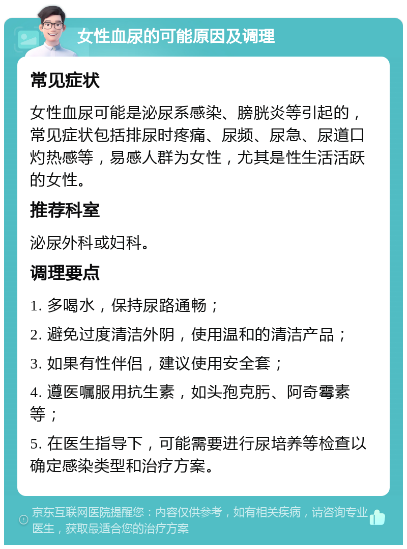 女性血尿的可能原因及调理 常见症状 女性血尿可能是泌尿系感染、膀胱炎等引起的，常见症状包括排尿时疼痛、尿频、尿急、尿道口灼热感等，易感人群为女性，尤其是性生活活跃的女性。 推荐科室 泌尿外科或妇科。 调理要点 1. 多喝水，保持尿路通畅； 2. 避免过度清洁外阴，使用温和的清洁产品； 3. 如果有性伴侣，建议使用安全套； 4. 遵医嘱服用抗生素，如头孢克肟、阿奇霉素等； 5. 在医生指导下，可能需要进行尿培养等检查以确定感染类型和治疗方案。