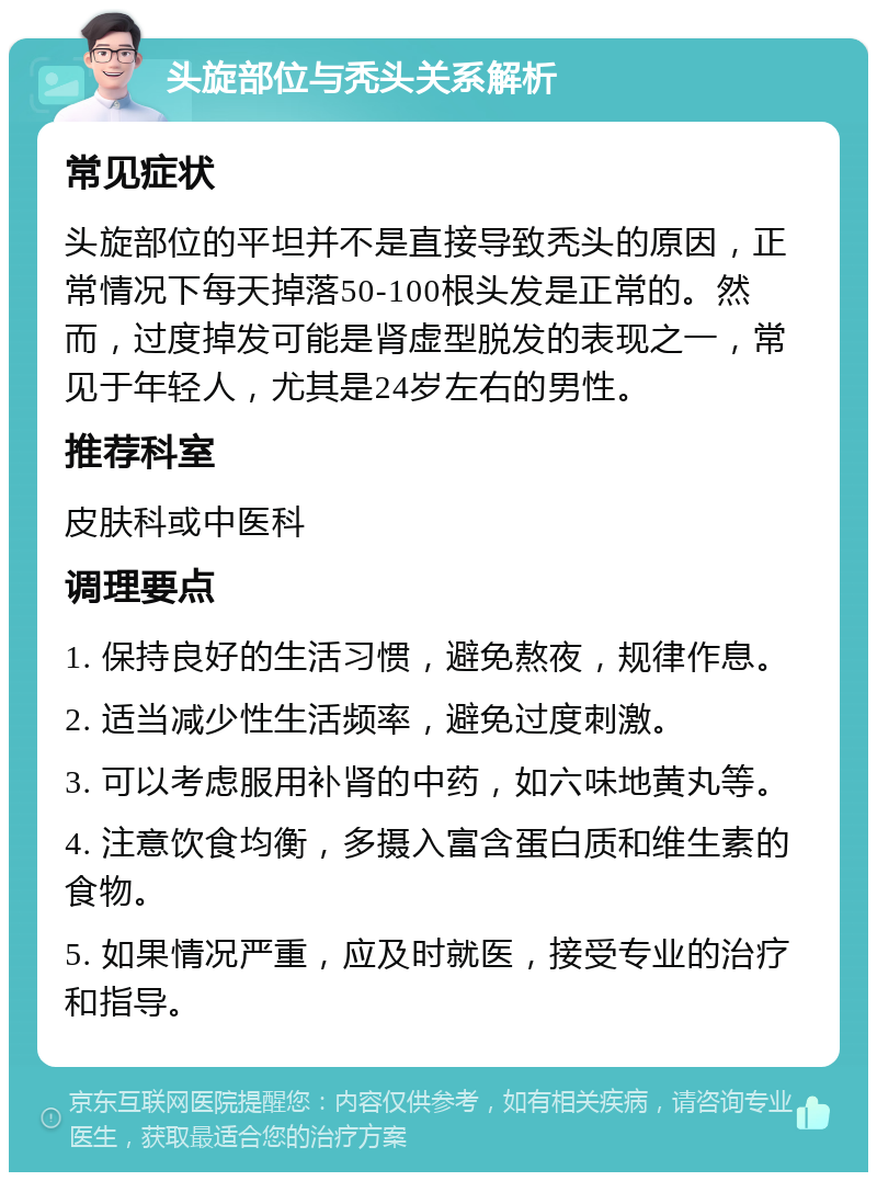 头旋部位与秃头关系解析 常见症状 头旋部位的平坦并不是直接导致秃头的原因，正常情况下每天掉落50-100根头发是正常的。然而，过度掉发可能是肾虚型脱发的表现之一，常见于年轻人，尤其是24岁左右的男性。 推荐科室 皮肤科或中医科 调理要点 1. 保持良好的生活习惯，避免熬夜，规律作息。 2. 适当减少性生活频率，避免过度刺激。 3. 可以考虑服用补肾的中药，如六味地黄丸等。 4. 注意饮食均衡，多摄入富含蛋白质和维生素的食物。 5. 如果情况严重，应及时就医，接受专业的治疗和指导。