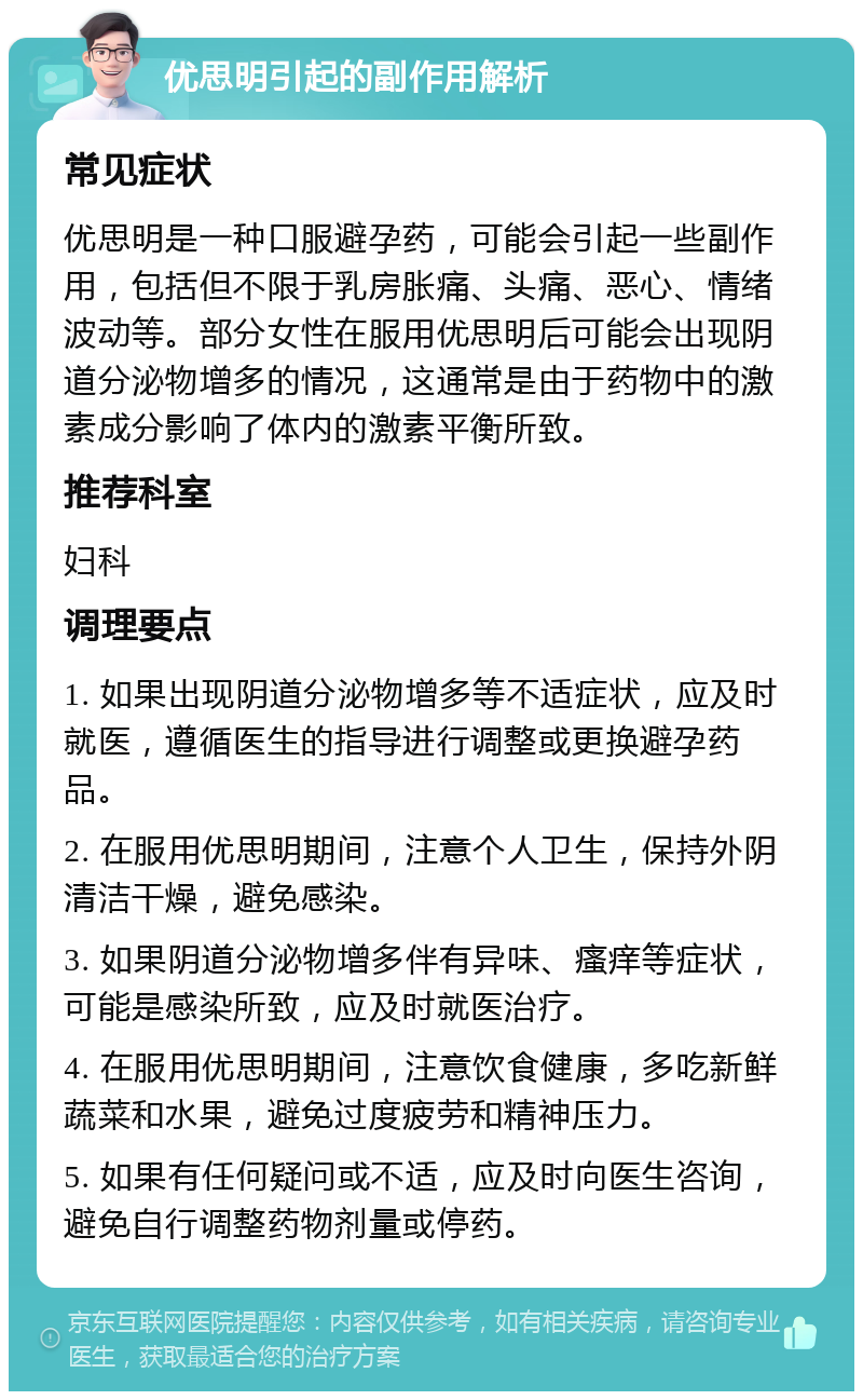 优思明引起的副作用解析 常见症状 优思明是一种口服避孕药，可能会引起一些副作用，包括但不限于乳房胀痛、头痛、恶心、情绪波动等。部分女性在服用优思明后可能会出现阴道分泌物增多的情况，这通常是由于药物中的激素成分影响了体内的激素平衡所致。 推荐科室 妇科 调理要点 1. 如果出现阴道分泌物增多等不适症状，应及时就医，遵循医生的指导进行调整或更换避孕药品。 2. 在服用优思明期间，注意个人卫生，保持外阴清洁干燥，避免感染。 3. 如果阴道分泌物增多伴有异味、瘙痒等症状，可能是感染所致，应及时就医治疗。 4. 在服用优思明期间，注意饮食健康，多吃新鲜蔬菜和水果，避免过度疲劳和精神压力。 5. 如果有任何疑问或不适，应及时向医生咨询，避免自行调整药物剂量或停药。