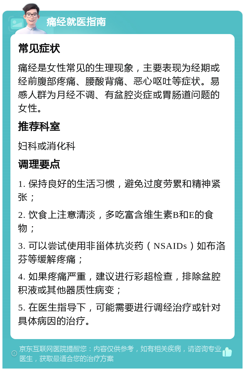 痛经就医指南 常见症状 痛经是女性常见的生理现象，主要表现为经期或经前腹部疼痛、腰酸背痛、恶心呕吐等症状。易感人群为月经不调、有盆腔炎症或胃肠道问题的女性。 推荐科室 妇科或消化科 调理要点 1. 保持良好的生活习惯，避免过度劳累和精神紧张； 2. 饮食上注意清淡，多吃富含维生素B和E的食物； 3. 可以尝试使用非甾体抗炎药（NSAIDs）如布洛芬等缓解疼痛； 4. 如果疼痛严重，建议进行彩超检查，排除盆腔积液或其他器质性病变； 5. 在医生指导下，可能需要进行调经治疗或针对具体病因的治疗。