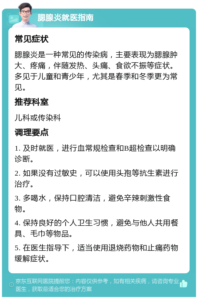 腮腺炎就医指南 常见症状 腮腺炎是一种常见的传染病，主要表现为腮腺肿大、疼痛，伴随发热、头痛、食欲不振等症状。多见于儿童和青少年，尤其是春季和冬季更为常见。 推荐科室 儿科或传染科 调理要点 1. 及时就医，进行血常规检查和B超检查以明确诊断。 2. 如果没有过敏史，可以使用头孢等抗生素进行治疗。 3. 多喝水，保持口腔清洁，避免辛辣刺激性食物。 4. 保持良好的个人卫生习惯，避免与他人共用餐具、毛巾等物品。 5. 在医生指导下，适当使用退烧药物和止痛药物缓解症状。