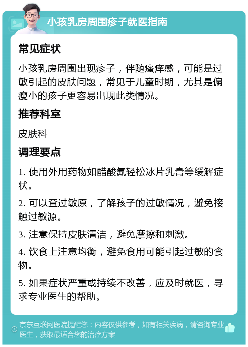 小孩乳房周围疹子就医指南 常见症状 小孩乳房周围出现疹子，伴随瘙痒感，可能是过敏引起的皮肤问题，常见于儿童时期，尤其是偏瘦小的孩子更容易出现此类情况。 推荐科室 皮肤科 调理要点 1. 使用外用药物如醋酸氟轻松冰片乳膏等缓解症状。 2. 可以查过敏原，了解孩子的过敏情况，避免接触过敏源。 3. 注意保持皮肤清洁，避免摩擦和刺激。 4. 饮食上注意均衡，避免食用可能引起过敏的食物。 5. 如果症状严重或持续不改善，应及时就医，寻求专业医生的帮助。